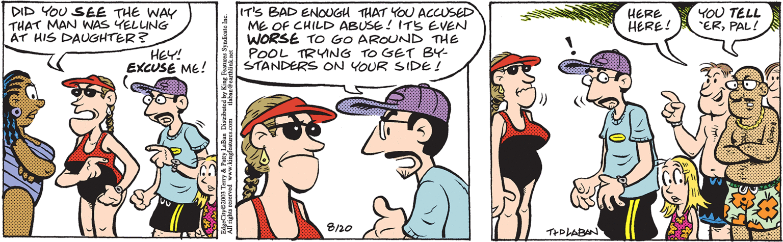 Gesture OCR: DID YOU SEE THE WAY THAT MAN WAS YELLING AT HIS DAUGHTER? WENDY HEY! EXCUSE ME! tlaban@earthlink.net EdgeCity 2003 Terry & Patty LaBan Distributed by King Features Syndicate Inc. All rights reserved www.kingfeatures.com IT'S BAD ENOUGH THAT YOU ACCUSED ME OF CHILD ABUSE! IT'S EVEN WORSE TO GO AROUND THE POOL TRYING TO GET BY- STANDERS ON YOUR SIDE! 3 8120 TIPLABAN HERE HERE! YOU TELL "ERPAL! Foral Bekas DID YOU SEE THE WAY THAT MAN WAS YELLING AT HIS DAUGHTER ? WENDY HEY ! EXCUSE ME ! tlaban@earthlink.net EdgeCity 2003 Terry & Patty LaBan Distributed by King Features Syndicate Inc. All rights reserved www.kingfeatures.com IT'S BAD ENOUGH THAT YOU ACCUSED ME OF CHILD ABUSE ! IT'S EVEN WORSE TO GO AROUND THE POOL TRYING TO GET BY STANDERS ON YOUR SIDE ! 3 8120 TIPLABAN HERE HERE ! YOU TELL " ERPAL ! Foral Bekas