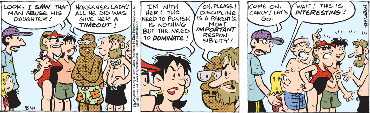 Art OCR: LOOKLADY! MAN ABUSE HIS DAUGHTER! ALL HE DID WAS GIVE HER A TIMEOUT ! 8/21 tlaban @earthlink.net EdgeCity©2003 Terry & Patty LaBan Distributed by King Features Syndicate Inc. All rights reserved www.kingfeatures.com I'M WITH HER! THE NEED TO PUNISH IS NOTHING BUT THE NEED TO DOMINATE! OHPLEASE! DISCIPLINE IS A PARENT'S MOST IMPORTANT RESPON- SIBILITY! COME ONWAIT! THIS IS CARLY! LET'S INTERESTING! GO. 11/ =TIPLABAN LOOKI SAW THATY NONSENSELADY ! MAN ABUSE HIS DAUGHTER ! ALL HE DID WAS GIVE HER A TIMEOUT ! 8/21 tlaban @ earthlink.net EdgeCity © 2003 Terry & Patty LaBan Distributed by King Features Syndicate Inc. All rights reserved www.kingfeatures.com I'M WITH HER ! THE NEED TO PUNISH IS NOTHING BUT THE NEED TO DOMINATE ! OHPLEASE ! DISCIPLINE IS A PARENT'S MOST IMPORTANT RESPON SIBILITY ! COME ONWAIT ! THIS IS CARLY ! LET'S INTERESTING ! GO . 11 / = TIPLABAN