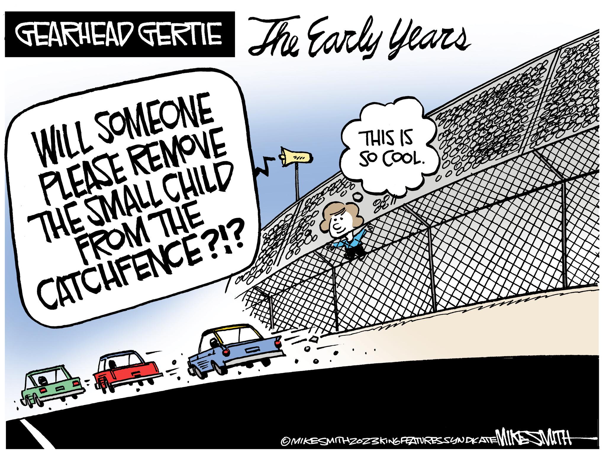 Rectangle OCR: GEARHEAD GERTIE The Early Years WILL SOMEONE PLEASE REMOVE THE SMALL CHILD FROM THE CATCHFENCE?!? 8 THIS IS SO COOL. 28 of 80 OCE 00% ?MIKE SMITHZOZ3KING FEATURES SYNDICATE MIKE SMITH GEARHEAD GERTIE The Early Years WILL SOMEONE PLEASE REMOVE THE SMALL CHILD FROM THE CATCHFENCE ? ! ? 8 THIS IS SO COOL . 28 of 80 OCE 00 % ?MIKE SMITHZOZ3KING FEATURES SYNDICATE MIKE SMITH