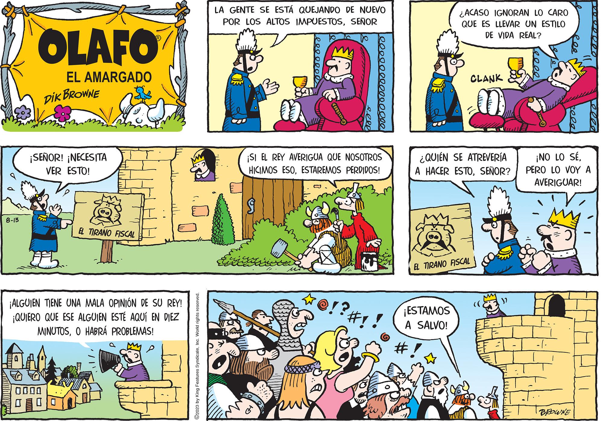 Font OCR: 8-13 OLAFO EL AMARGADO DIK BROWNE ¡SEÑOR! ¡NECESITA VER ESTO! EL TIRANO FISCAL ¡ALGUIEN TIENE UNA MALA OPINIÓN DE SU REY! ¡QUIERO QUE ESE ALGUIEN ESTÉ AQUÍ EN DIEZ MINUTOSO HABRÁ PROBLEMAS! 0000 O2023 by King Features SyndicateInc. World rights reserved. LA GENTE SE ESTÁ QUEJANDO DE NUEVO POR LOS ALTOS IMPUESTOSSEÑOR Trivia CARA ¡SI EL REY AVERIGUA QUE NOSOTROS HICIMOS ESOESTAREMOS PERDIDOS! ? 00000000000000 ¿ACASO IGNORAN LO CARO QUE ES LLEVAR UN ESTILO DE VIDA REAL? CLANK ¡ESTAMOS A SALVO! ¿QUIÉN SE ATREVERÍA A HACER ESTOSEÑOR? EL TIRANO FISCAL mas 10000 Res kela ¡NO LO SÉPERO LO VOY A AVERIGUAR! BROWNE 8-13 OLAFO EL AMARGADO DIK BROWNE ¡ SEÑOR ! ¡ NECESITA VER ESTO ! EL TIRANO FISCAL ¡ ALGUIEN TIENE UNA MALA OPINIÓN DE SU REY ! ¡ QUIERO QUE ESE ALGUIEN ESTÉ AQUÍ EN DIEZ MINUTOSO HABRÁ PROBLEMAS ! 0000 O2023 by King Features SyndicateInc. World rights reserved . LA GENTE SE ESTÁ QUEJANDO DE NUEVO POR LOS ALTOS IMPUESTOSSEÑOR Trivia CARA ¡ SI EL REY AVERIGUA QUE NOSOTROS HICIMOS ESOESTAREMOS PERDIDOS ! ? 00000000000000 ¿ ACASO IGNORAN LO CARO QUE ES LLEVAR UN ESTILO DE VIDA REAL ? CLANK ¡ ESTAMOS A SALVO ! ¿ QUIÉN SE ATREVERÍA A HACER ESTOSEÑOR ? EL TIRANO FISCAL mas 10000 Res kela ¡ NO LO SÉPERO LO VOY A AVERIGUAR ! BROWNE