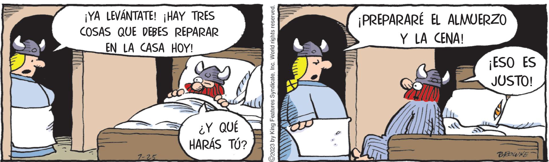 Fictional character OCR: ¡YA LEVÁNTATE! ¡HAY TRES COSAS QUE DEBES REPARAR EN LA CASA HOY! 7-25 ¿Y QUÉ HARÁS TÚ? C2023 by King Features SyndicateInc. World rights reserved. ANDET a ¡PREPARARÉ EL ALMUERZO Y LA CENA! ¡ESO ES JUSTO! BROWNE ¡ YA LEVÁNTATE ! ¡ HAY TRES COSAS QUE DEBES REPARAR EN LA CASA HOY ! 7-25 ¿ Y QUÉ HARÁS TÚ ? C2023 by King Features SyndicateInc. World rights reserved . ANDET a ¡ PREPARARÉ EL ALMUERZO Y LA CENA ! ¡ ESO ES JUSTO ! BROWNE
