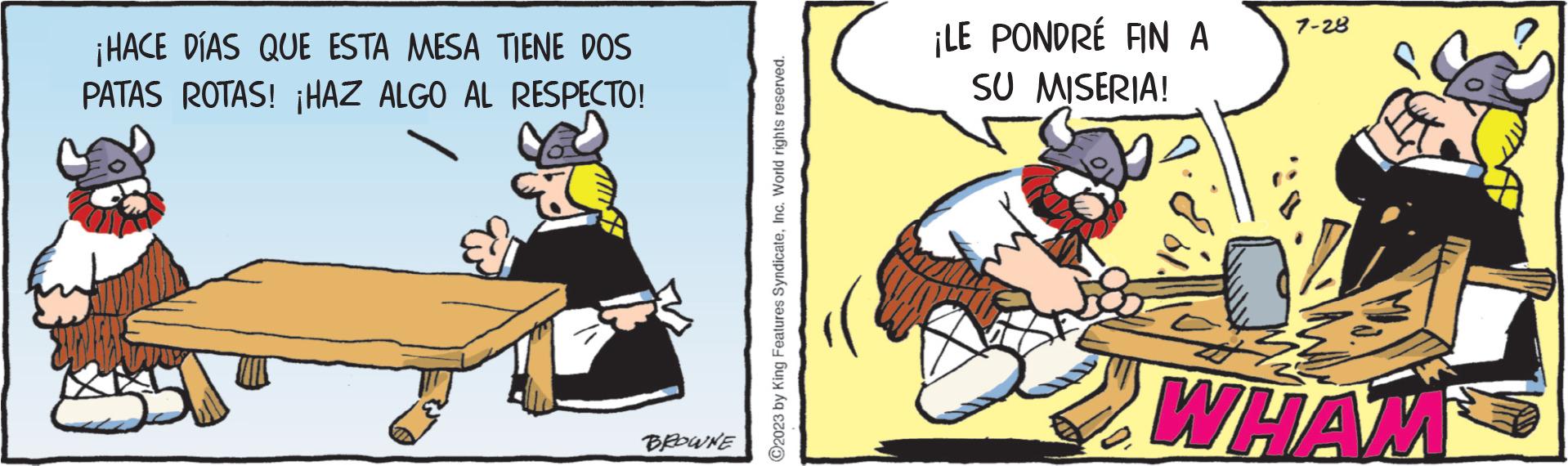 Drawing OCR: ¡HACE DÍAS QUE ESTA MESA TIENE DOS PATAS ROTAS! ¡HAZ ALGO AL RESPECTO! BROWNE ?2023 by King Features SyndicateInc. World rights reserved. ¡LE PONDRÉ FIN A SU MISERIA! 7-28 WHAM ¡ HACE DÍAS QUE ESTA MESA TIENE DOS PATAS ROTAS ! ¡ HAZ ALGO AL RESPECTO ! BROWNE ?2023 by King Features SyndicateInc. World rights reserved . ¡ LE PONDRÉ FIN A SU MISERIA ! 7-28 WHAM