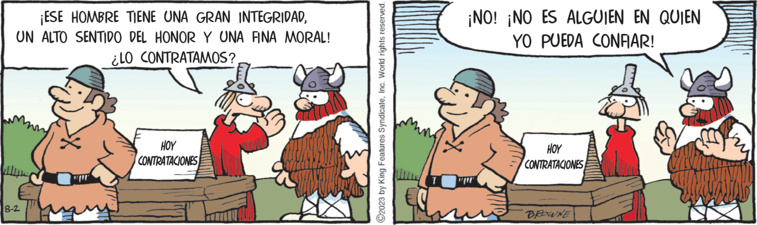 Humour OCR: ¡ESE HOMBRE TIENE UNA GRAN INTEGRIDADUN ALTO SENTIDO DEL HONOR Y UNA FINA MORAL! ¿LO CONTRATAMOS? 8-2 " HOY CONTRATACIONES ?2023 by King Features SyndicateInc. World rights reserved. ¡NO! ¡NO ES ALGUIEN EN QUIEN YO PUEDA CONFIAR! HOY CONTRATACIONES BROWNE ¡ ESE HOMBRE TIENE UNA GRAN INTEGRIDADUN ALTO SENTIDO DEL HONOR Y UNA FINA MORAL ! ¿ LO CONTRATAMOS ? 8-2 " HOY CONTRATACIONES ?2023 by King Features SyndicateInc. World rights reserved . ¡ NO ! ¡ NO ES ALGUIEN EN QUIEN YO PUEDA CONFIAR ! HOY CONTRATACIONES BROWNE