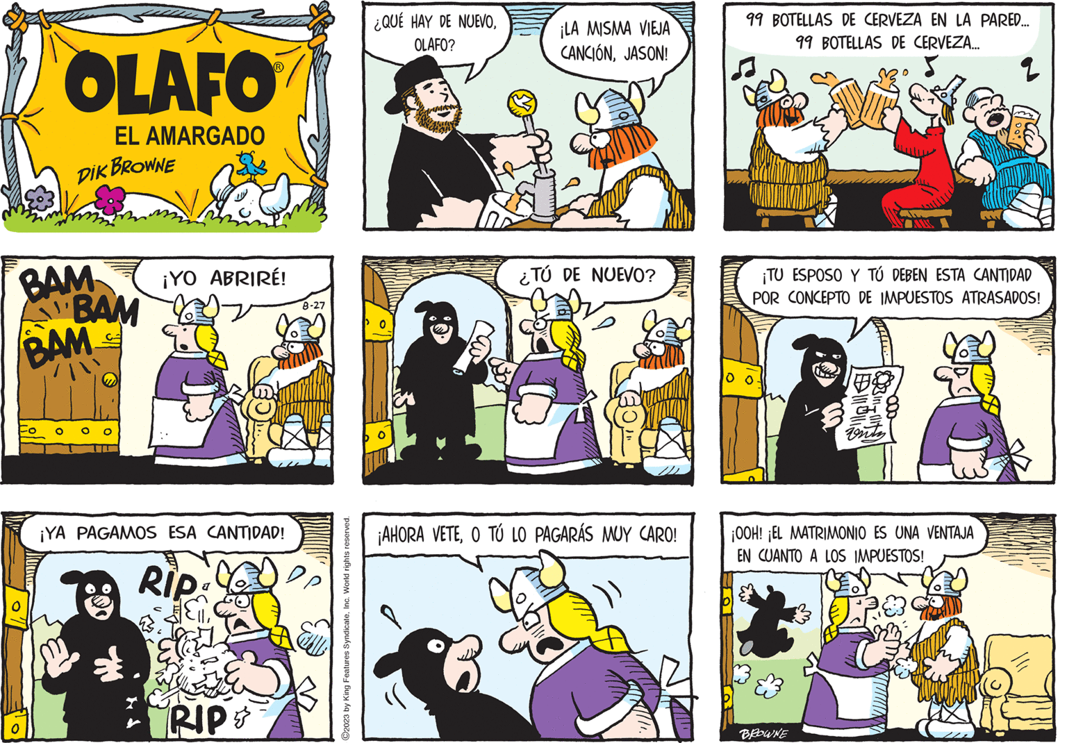 Comic book OCR: BAM A BAM BAM O OLAFO EL AMARGADO DIK BROWNE M ¡YO ABRIRÉ! ¡YA PAGAMOS ESA CANTIDAD! Rip RIP 8-27 ?2023 by King Features SyndicateInc. World rights reserved. ¿QUÉ HAY DE NUEVOOLAFO? 0 ¡LA MISMA VIEJA CANCIÓNJASON! ¿TÚ DE NUEVO? ¡AHORA VETEO TÚ LO PAGARÁS MUY CARO! 99 BOTELLAS DE CERVEZA EN LA PARED... 99 BOTELLAS DE CERVEZA... 5 ¡TU ESPOSO Y TÚ DEBEN ESTA CANTIDAD POR CONCEPTO DE IMPUESTOS ATRASADOS! venty ¡OOH! ¡EL MATRIMONIO ES UNA VENTAJA EN CUANTO A LOS IMPUESTOS! BROWNE $1000/ BAM A BAM BAM O OLAFO EL AMARGADO DIK BROWNE M ¡ YO ABRIRÉ ! ¡ YA PAGAMOS ESA CANTIDAD ! Rip RIP 8-27 ?2023 by King Features SyndicateInc. World rights reserved . ¿ QUÉ HAY DE NUEVOOLAFO ? 0 ¡ LA MISMA VIEJA CANCIÓNJASON ! ¿ TÚ DE NUEVO ? ¡ AHORA VETEO TÚ LO PAGARÁS MUY CARO ! 99 BOTELLAS DE CERVEZA EN LA PARED ... 99 BOTELLAS DE CERVEZA ... 5 ¡ TU ESPOSO Y TÚ DEBEN ESTA CANTIDAD POR CONCEPTO DE IMPUESTOS ATRASADOS ! venty ¡ OOH ! ¡ EL MATRIMONIO ES UNA VENTAJA EN CUANTO A LOS IMPUESTOS ! BROWNE $ 1000 /