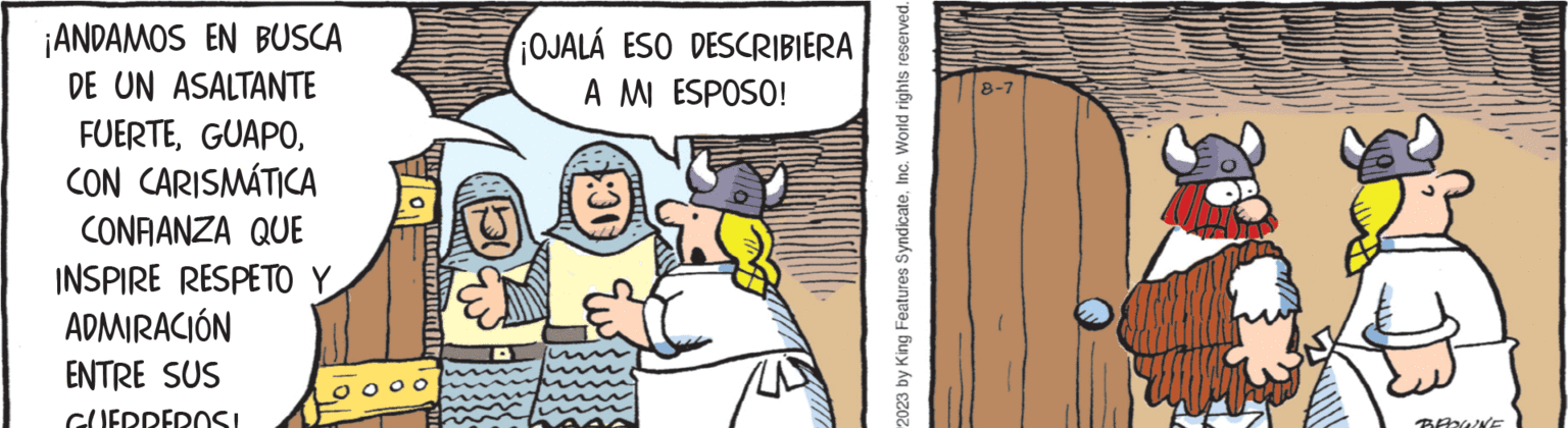 Humour OCR: ¡ANDAMOS EN BUSCA DE UN ASALTANTE FUERTECON CARISMÁTICA CONFIANZA QUE INSPIRE RESPETO Y ADMIRACIÓN ENTRE SUS GUERREROSI OJALÁ ESO DESCRIBIERA A MI ESPOSO! 2023 by King Features SyndicateInc. World rights reserved. 8-7 B BROWNE ¡ ANDAMOS EN BUSCA DE UN ASALTANTE FUERTECON CARISMÁTICA CONFIANZA QUE INSPIRE RESPETO Y ADMIRACIÓN ENTRE SUS GUERREROSI OJALÁ ESO DESCRIBIERA A MI ESPOSO ! 2023 by King Features SyndicateInc. World rights reserved . 8-7 B BROWNE