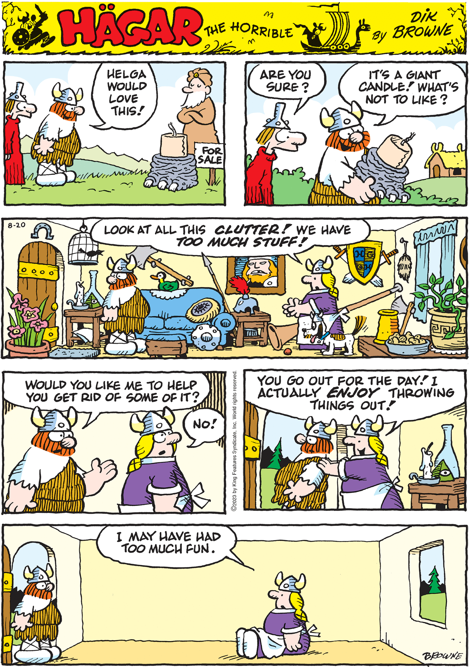 Font OCR: 8-20 HÄGAR THE HORRIBLE by DIK BROWNE n LOOK AT ALL THIS CLUTTER! WE HAVE TOO MUCH STUFF! YOU GO OUT FOR THE DAY! I ACTUALLY ENJOY THROWING THINGS OUT! HELGA WOULD LOVE THIS! ?2023 by King Features SyndicateInc. World rights reserved. FOR SALE Eirin I MAY HAVE HAD TOO MUCH FUN. ARE YOU SURE? IT'S A GIANT CANDLE WHAT'S NOT TO LIKE? WOULD YOU LIKE ME TO HELP YOU GET RID OF SOME OF IT? No! BROWNE 8-20 HÄGAR THE HORRIBLE by DIK BROWNE n LOOK AT ALL THIS CLUTTER ! WE HAVE TOO MUCH STUFF ! YOU GO OUT FOR THE DAY ! I ACTUALLY ENJOY THROWING THINGS OUT ! HELGA WOULD LOVE THIS ! ?2023 by King Features SyndicateInc. World rights reserved . FOR SALE Eirin I MAY HAVE HAD TOO MUCH FUN . ARE YOU SURE ? IT'S A GIANT CANDLE WHAT'S NOT TO LIKE ? WOULD YOU LIKE ME TO HELP YOU GET RID OF SOME OF IT ? No ! BROWNE