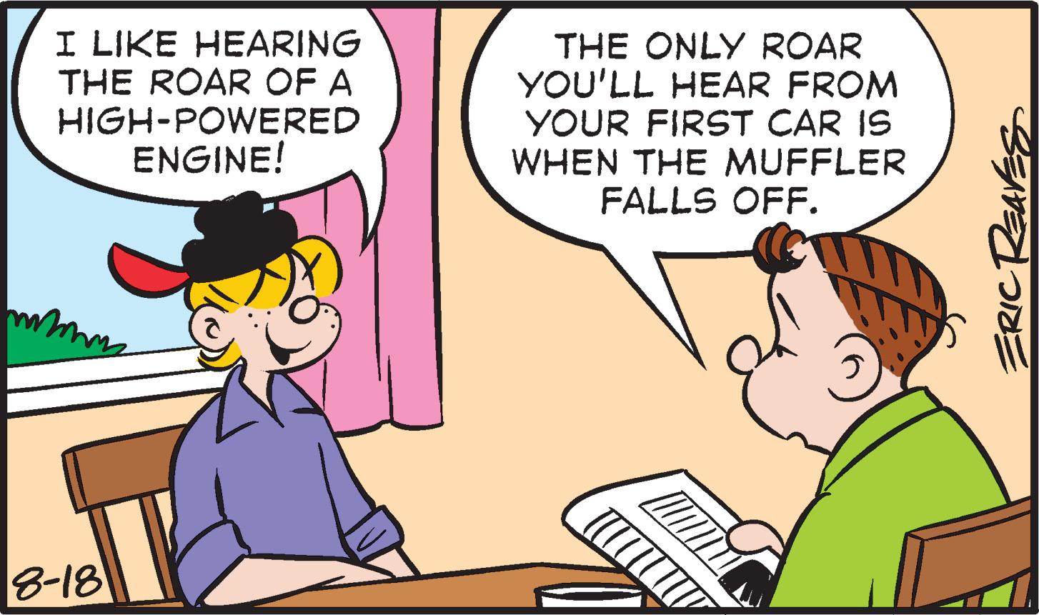 Fictional character OCR: I LIKE HEARING THE ROAR OF A HIGH-POWERED ENGINE! mmm 8-18 THE ONLY ROAR YOU'LL HEAR FROM YOUR FIRST CAR IS WHEN THE MUFFLER FALLS OFF. ( ERIC REAVES I LIKE HEARING THE ROAR OF A HIGH - POWERED ENGINE ! mmm 8-18 THE ONLY ROAR YOU'LL HEAR FROM YOUR FIRST CAR IS WHEN THE MUFFLER FALLS OFF . ( ERIC REAVES