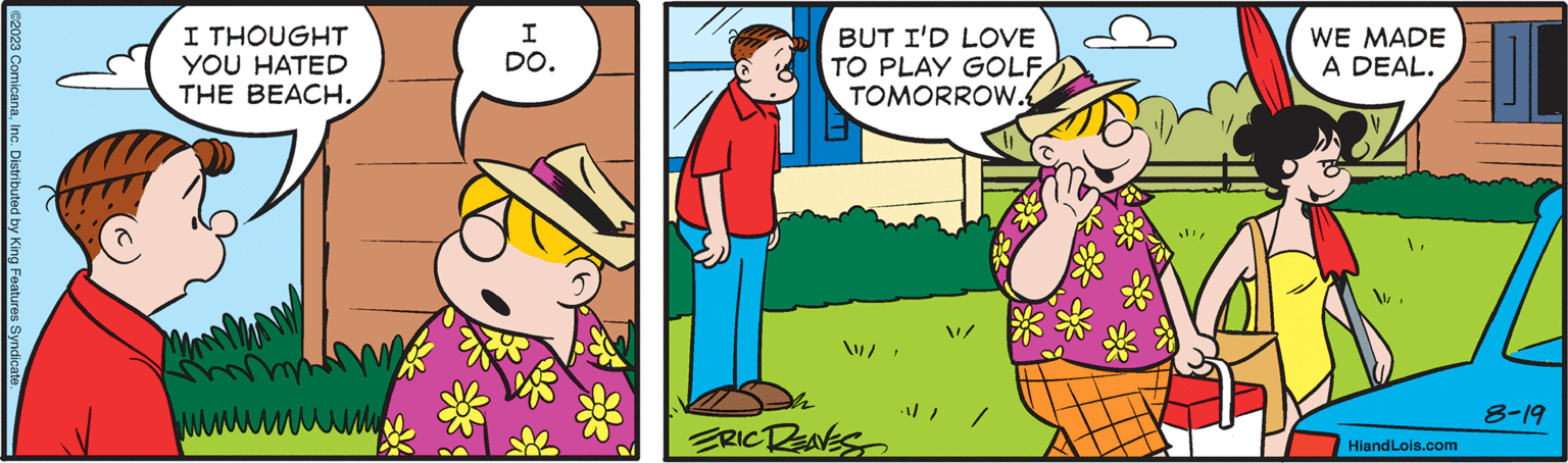 Jaw OCR: ©2023 ComicanaInc. Distributed by King Features Syndicate I THOUGHT YOU HATED THE BEACH. ???? I DO. BUT I'D LOVE TO PLAY GOLF TOMORROW. /" ERIC REAVES WE MADE A DEAL. WHiandLois.com 8-19 © 2023 ComicanaInc. Distributed by King Features Syndicate I THOUGHT YOU HATED THE BEACH . ???? I DO . BUT I'D LOVE TO PLAY GOLF TOMORROW . / " ERIC REAVES WE MADE A DEAL . WHiandLois.com 8-19