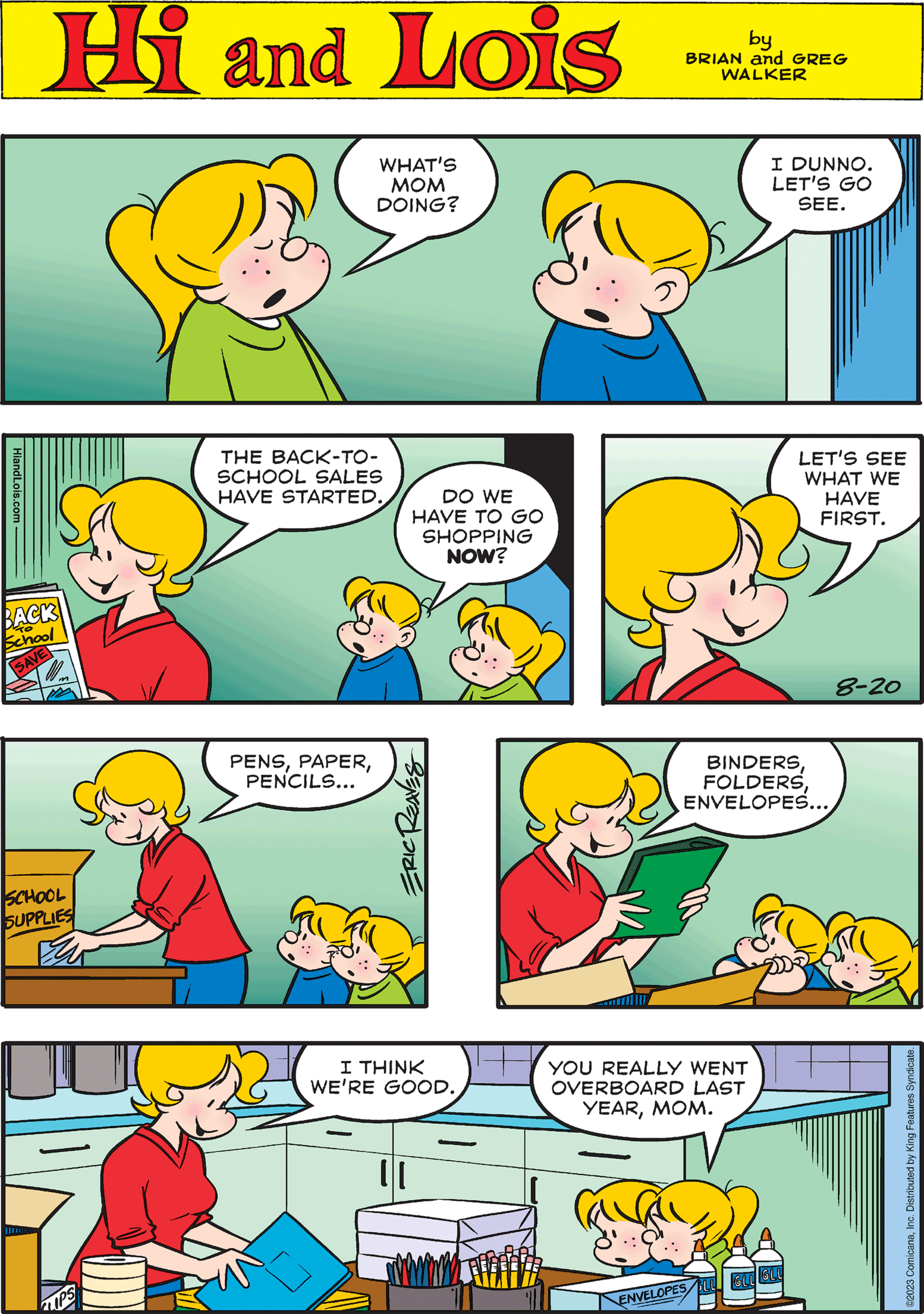 Yellow OCR: Hi Lois by BRIAN and GREG WALKER HiandLois.com BACK School SAVE THE BACK-TO- SCHOOL SALES HAVE STARTED. 0 BINDERSENVELOPES... DO WE I HAVE TO GO SHOPPING NOW? Ix LIPS WHAT'S MOM DOING? LET'S SEE WHAT WE HAVE FIRST. 8-20 I THINK WE'RE GOOD. SCHOOL SUPPLIES ES I DUNNO. LET'S GO SEE. PENSPENCILS... YOU REALLY WENT OVERBOARD LAST YEARMOM. ENVELOPES LU GLUGLU SERVEDLDIZE ©2023 ComicanaInc. Distributed by King Features Syndicate. Hi Lois by BRIAN and GREG WALKER HiandLois.com BACK School SAVE THE BACK - TO SCHOOL SALES HAVE STARTED . 0 BINDERSENVELOPES ... DO WE I HAVE TO GO SHOPPING NOW ? Ix LIPS WHAT'S MOM DOING ? LET'S SEE WHAT WE HAVE FIRST . 8-20 I THINK WE'RE GOOD . SCHOOL SUPPLIES ES I DUNNO . LET'S GO SEE . PENSPENCILS ... YOU REALLY WENT OVERBOARD LAST YEARMOM . ENVELOPES LU GLUGLU SERVEDLDIZE © 2023 ComicanaInc. Distributed by King Features Syndicate .