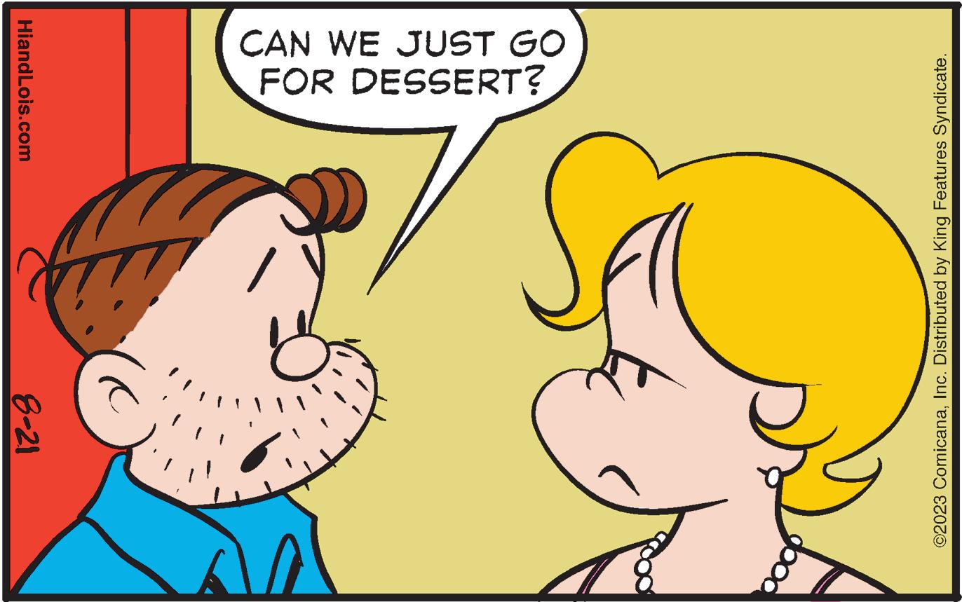 Gesture OCR: V 8-21 HiandLois.com FOR DESSERT? CAN WE JUST GO ©2023 ComicanaInc. Distributed by King Features Syndicate. V 8-21 HiandLois.com FOR DESSERT ? CAN WE JUST GO © 2023 ComicanaInc. Distributed by King Features Syndicate .
