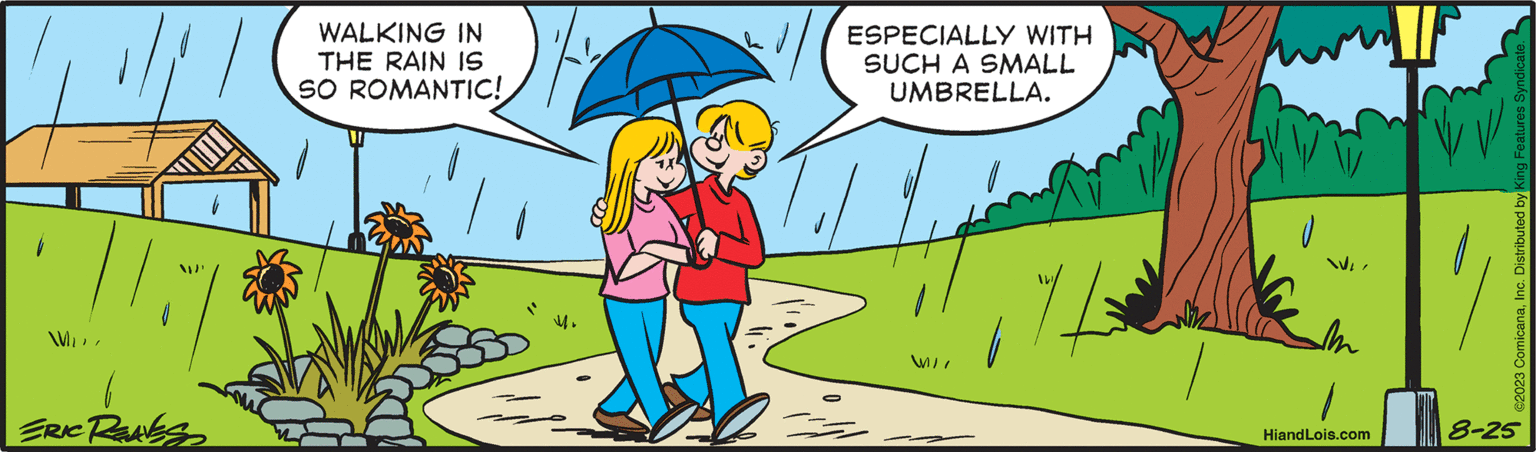 People in nature OCR: M ERIC RENES WALKING IN THE RAIN IS SO ROMANTIC! - ESPECIALLY WITH SUCH A SMALL UMBRELLA. M/I ¼ HiandLois.com ©2023 ComicanaInc. Distributed by King Features Syndicate. 8-25 M ERIC RENES WALKING IN THE RAIN IS SO ROMANTIC ! - ESPECIALLY WITH SUCH A SMALL UMBRELLA . M / I ¼ HiandLois.com © 2023 ComicanaInc. Distributed by King Features Syndicate . 8-25