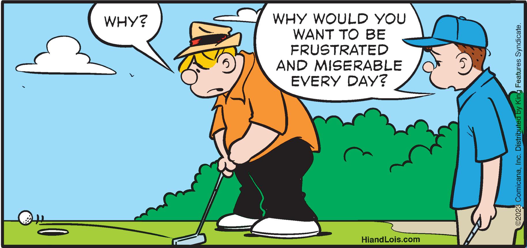 Hat OCR: WHY? WHY WOULD YOU WANT TO BE FRUSTRATED AND MISERABLE EVERY DAY? HiandLois.com ©2023 ComicanaInc. Distributed by King Features Syndicate. WHY ? WHY WOULD YOU WANT TO BE FRUSTRATED AND MISERABLE EVERY DAY ? HiandLois.com © 2023 ComicanaInc. Distributed by King Features Syndicate .