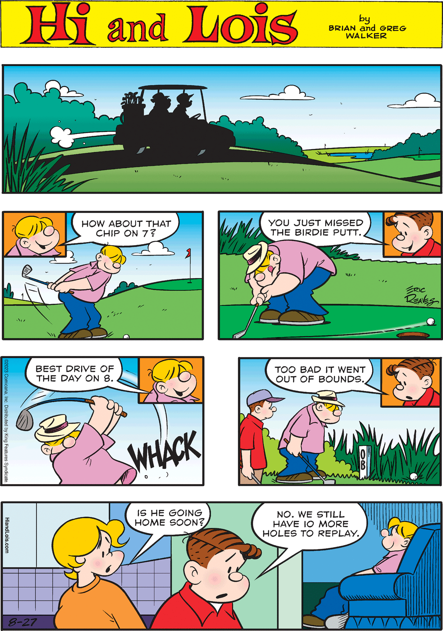 Yellow OCR: Hi Lois by BRIAN and GREG WALKER HOW ABOUT THAT CHIP ON 7? 0 TOO BAD IT WENT OUT OF BOUNDS.HiandLois.com / 8-27 ST YOU JUST MISSED THE BIRDIE PUTT. W! w/ IS HE GOING HOME SOON? ©2023 ComicanaInc. Distributed by King Features Syndicate. BEST DRIVE OF THE DAY ON 8. NO. WE STILL HAVE IO MORE HOLES TO REPLAY. WHACK 0 VAUNAN Hi Lois by BRIAN and GREG WALKER HOW ABOUT THAT CHIP ON 7 ? 0 TOO BAD IT WENT OUT OF BOUNDS .HiandLois.com / 8-27 ST YOU JUST MISSED THE BIRDIE PUTT . W ! w / IS HE GOING HOME SOON ? © 2023 ComicanaInc. Distributed by King Features Syndicate . BEST DRIVE OF THE DAY ON 8 . NO . WE STILL HAVE IO MORE HOLES TO REPLAY . WHACK 0 VAUNAN