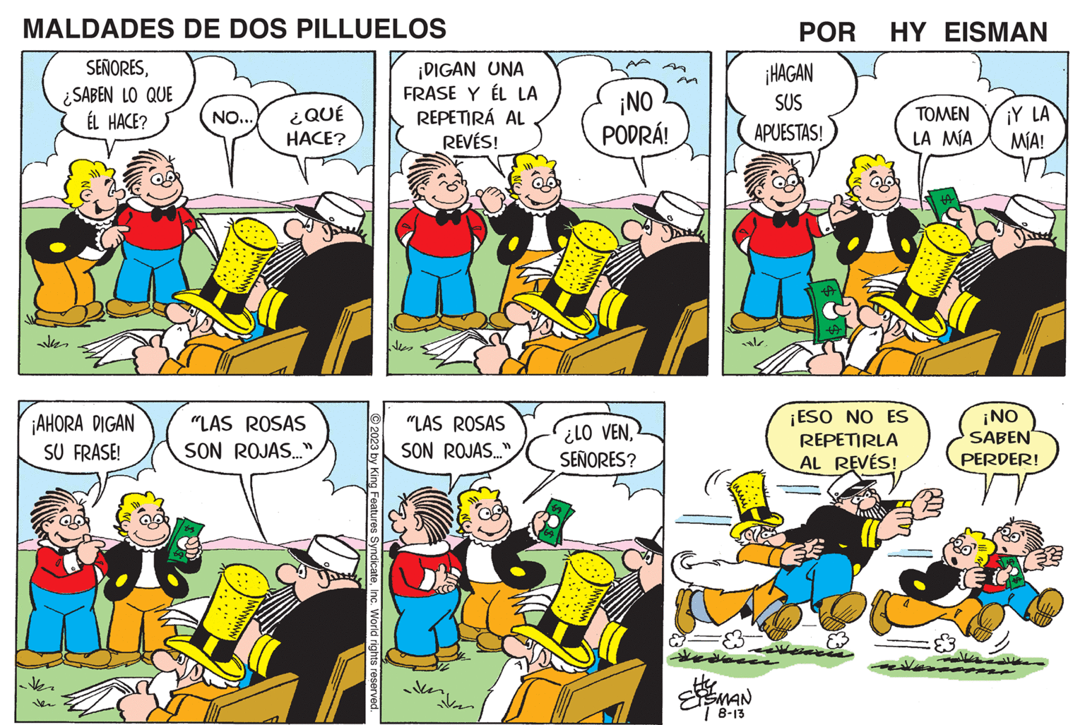 Comic book OCR: MALDADES DE DOS PILLUELOS SEÑORES¿SABEN LO QUE ÉL HACE? ¡AHORA DIGAN SU FRASE! th ike NO... ¿QUÉ HACE? "LAS ROSAS SON ROJAS..." 2023 by King Features SyndicateInc. World rights reserved ¡DIGAN UNA FRASE Y ÉL LA REPETIRÁ AL REVÉS! "LAS ROSAS SON ROJAS..." ven ¡NO PODRÁ! ¿LO VENSEÑORES? Hey EISMAN | 8-13 POR HY EISMAN ¡HAGAN SUS APUESTAS! ? ¡ESO NO ES REPETIRLA AL REVÉS! TOMEN LA MÍA ta ¡Y LA MÍA! ¡NO SABEN PERDER! MALDADES DE DOS PILLUELOS SEÑORES¿ SABEN LO QUE ÉL HACE ? ¡ AHORA DIGAN SU FRASE ! th ike NO ... ¿ QUÉ HACE ? " LAS ROSAS SON ROJAS ... " 2023 by King Features SyndicateInc. World rights reserved ¡ DIGAN UNA FRASE Y ÉL LA REPETIRÁ AL REVÉS ! " LAS ROSAS SON ROJAS ... " ven ¡ NO PODRÁ ! ¿ LO VENSEÑORES ? Hey EISMAN | 8-13 POR HY EISMAN ¡ HAGAN SUS APUESTAS ! ? ¡ ESO NO ES REPETIRLA AL REVÉS ! TOMEN LA MÍA ta ¡ Y LA MÍA ! ¡ NO SABEN PERDER !