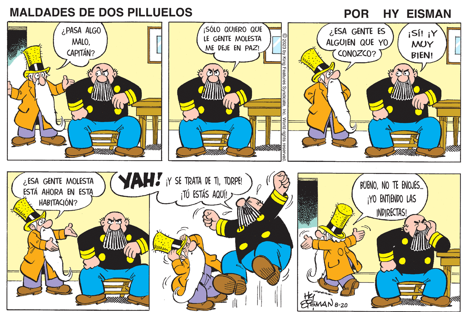 Mammal OCR: MALDADES DE DOS PILLUELOS ¿PASA ALGO MALOCAPITÁN? ¿ESA GENTE MOLESTA ESTÁ AHORA EN ESTA HABITACIÓN? ¡SÓLO QUIERO QUE LE GENTE MOLESTA ME DEJE EN PAZ!! r YAH! ¡Y SE TRATA DE TITORPE! ¡TÚ ESTÁS AQUÍ! 2023 by King Features SyndicateInc. World rights reserved. POR HY EISMAN ¿ESA GENTE ES ALGUIEN QUE YO CONOZCO? He ESMAN 8-20 ¡Sí! ¡Y ??? BIEN! BUENONO TE ENOJES... ¡YO ENTIENDO LAS INDIRECTAS! MALDADES DE DOS PILLUELOS ¿ PASA ALGO MALOCAPITÁN ? ¿ ESA GENTE MOLESTA ESTÁ AHORA EN ESTA HABITACIÓN ? ¡ SÓLO QUIERO QUE LE GENTE MOLESTA ME DEJE EN PAZ !! r YAH ! ¡ Y SE TRATA DE TITORPE ! ¡ TÚ ESTÁS AQUÍ ! 2023 by King Features SyndicateInc. World rights reserved . POR HY EISMAN ¿ ESA GENTE ES ALGUIEN QUE YO CONOZCO ? He ESMAN 8-20 ¡ Sí ! ¡ Y ??? BIEN ! BUENONO TE ENOJES ... ¡ YO ENTIENDO LAS INDIRECTAS !