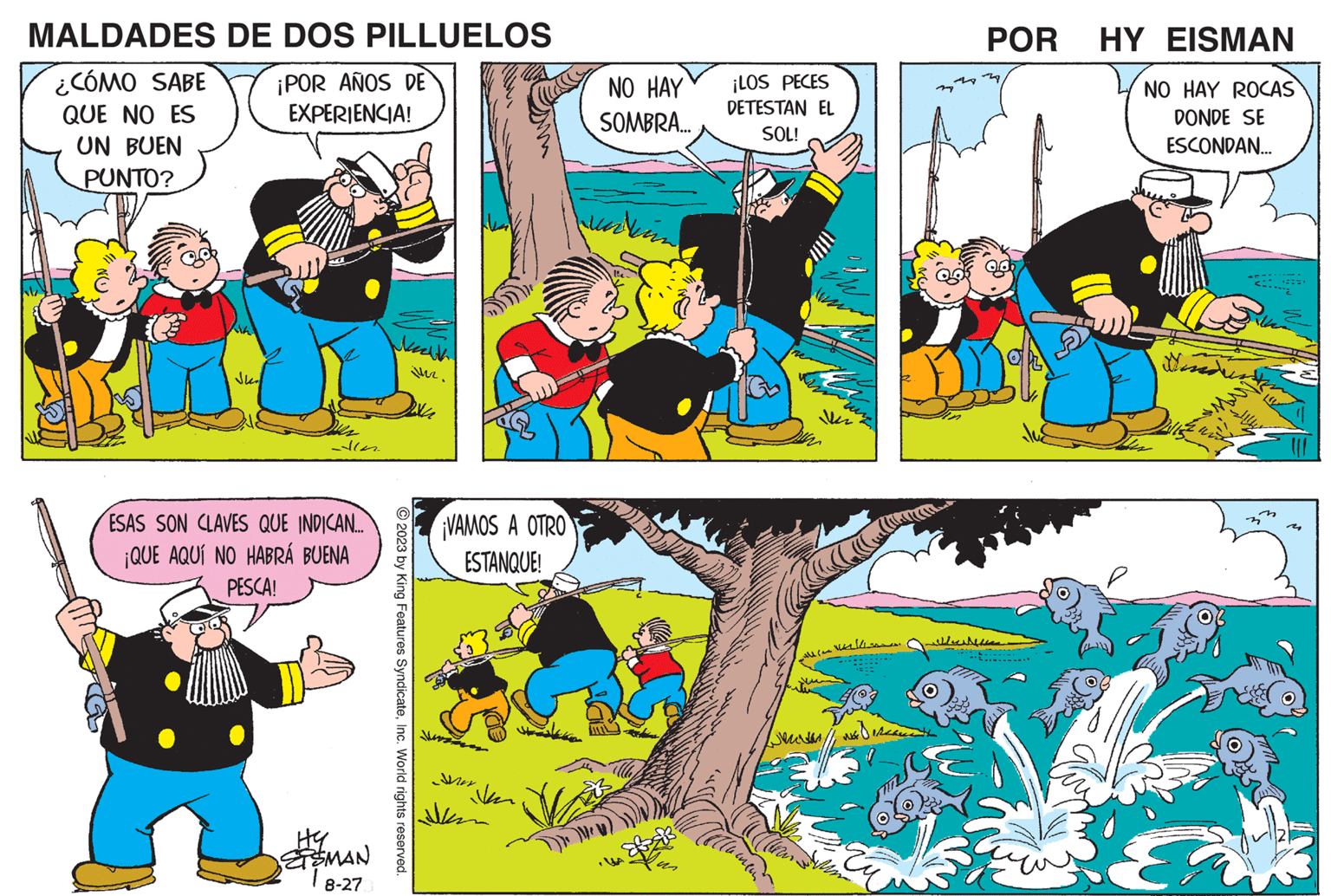 Fictional character OCR: MALDADES ¿CÓMO SABE QUE NO ES UN BUEN PUNTO? DE DOS PILLUELOS ¡POR AÑOS DE EXPERIENCIA! ESAS SON CLAVES QUE INDICAN... ¡QUE AQUÍ NO HABRÁ BUENA PESCA! ??MAN 18-27 Nath inz. © 2023 by King Features SyndicateInc. World rights reserved. ¡VAMOS A OTRO ESTANQUE! Mer Jan NO HAY SOMBRA... ¡LOS PECES DETESTAN EL SOL! 1/h 477212 ???? ? ???? 1 POR HY EISMAN NO HAY ROCAS DONDE SE ESCONDAN... ?? ???? ???? Finder MALDADES ¿ CÓMO SABE QUE NO ES UN BUEN PUNTO ? DE DOS PILLUELOS ¡ POR AÑOS DE EXPERIENCIA ! ESAS SON CLAVES QUE INDICAN ... ¡ QUE AQUÍ NO HABRÁ BUENA PESCA ! ?? MAN 18-27 Nath inz . © 2023 by King Features SyndicateInc. World rights reserved . ¡ VAMOS A OTRO ESTANQUE ! Mer Jan NO HAY SOMBRA ... ¡ LOS PECES DETESTAN EL SOL ! 1 / h 477212 ???? ? ???? 1 POR HY EISMAN NO HAY ROCAS DONDE SE ESCONDAN ... ?? ???? ???? Finder
