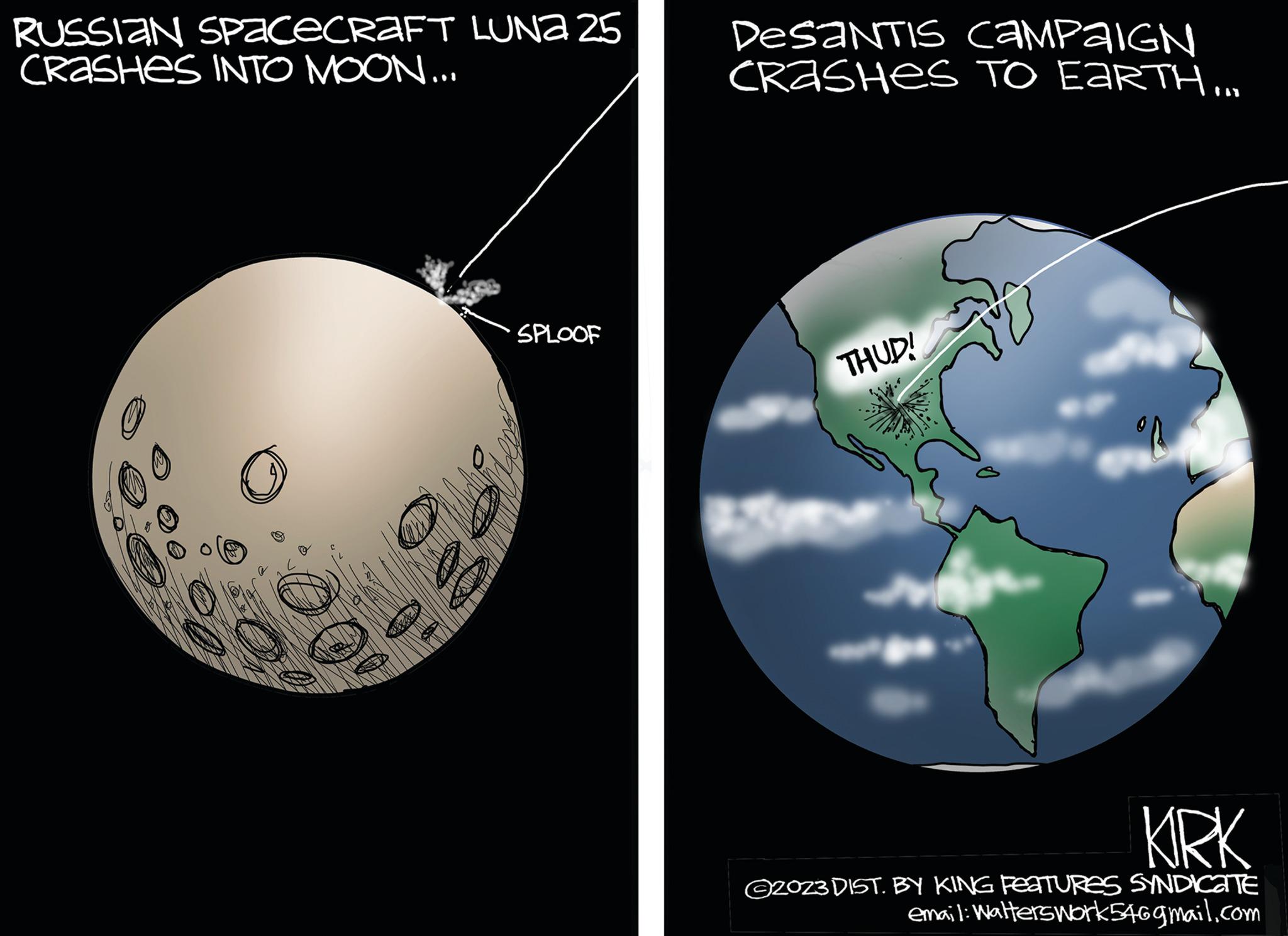 Planet OCR: RUSSIAN SPACECRAFT LUNA 25 CRASHES INTO MOON... DesaNTIS CAMPAIGN CRASHES TO EARTH... SPLOOF THUD! KIRK 2023 DIST. BY KING FEATURES SYNDICATE email: Walterswork546gmail.com RUSSIAN SPACECRAFT LUNA 25 CRASHES INTO MOON ... DesaNTIS CAMPAIGN CRASHES TO EARTH ... SPLOOF THUD ! KIRK 2023 DIST . BY KING FEATURES SYNDICATE email : Walterswork546gmail.com