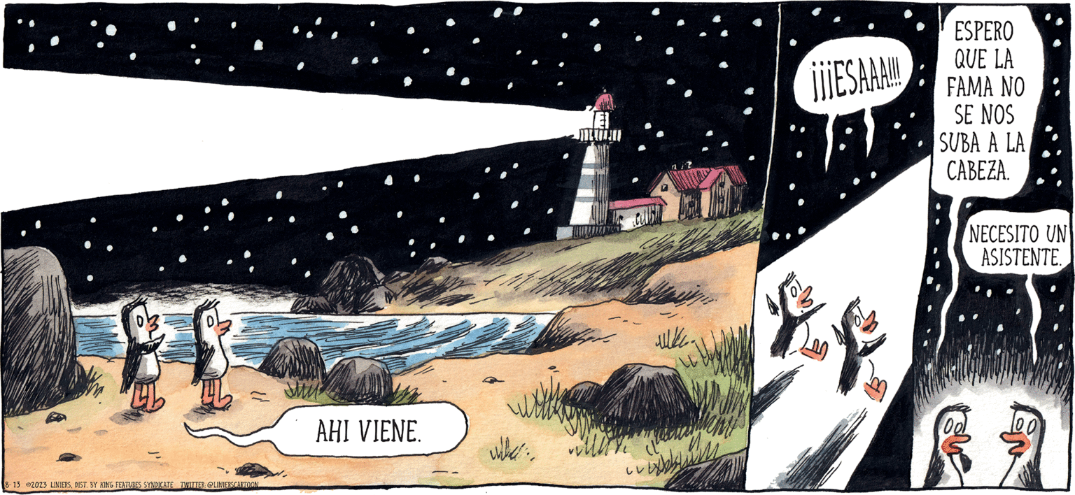 Landscape OCR: CANUDO LINIERS CO 8-13 2023 LINIERSDIST. BY KING FEATURES SYNDICATE TWITTER: @LINIERSCARTOON AHI VIENE. whe Callis uke. ¡¡¡ESAAA!!! 28 ESPERO QUE LA FAMA NO SE NOS SUBA A LA CABEZA. NECESITO UN ASISTENTE. CANUDO LINIERS CO 8-13 2023 LINIERSDIST . BY KING FEATURES SYNDICATE TWITTER : @LINIERSCARTOON AHI VIENE . whe Callis uke . ¡ ¡ ¡ ESAAA !!! 28 ESPERO QUE LA FAMA NO SE NOS SUBA A LA CABEZA . NECESITO UN ASISTENTE .