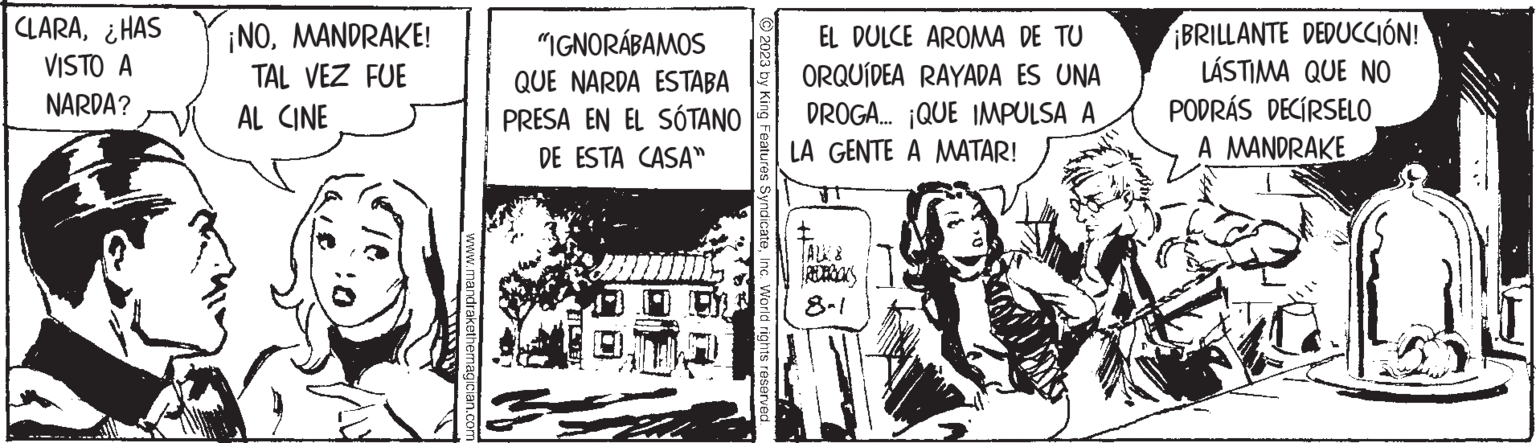 Comic book OCR: CLARA¿HAS VISTO A NARDA? ¡NOMANDRAKE! TAL VEZ FUE AL CINE www.mandrakethemagician.com "IGNORÁBAMOS QUE NARDA ESTABA PRESA EN EL SÓTANO DE ESTA CASA" Sa En © 2023 by King Features SyndicateInc. World rights reserved. EL DULCE AROMA DE TU ORQUÍDEA RAYADA ES UNA DROGA... ¡QUE IMPULSA A LA GENTE A MATAR! T ¡BRILLANTE DEDUCCIÓN! LÁSTIMA QUE NO PODRÁS DECÍRSELO A MANDRAKE CLARA¿ HAS VISTO A NARDA ? ¡ NOMANDRAKE ! TAL VEZ FUE AL CINE www.mandrakethemagician.com " IGNORÁBAMOS QUE NARDA ESTABA PRESA EN EL SÓTANO DE ESTA CASA " Sa En © 2023 by King Features SyndicateInc. World rights reserved . EL DULCE AROMA DE TU ORQUÍDEA RAYADA ES UNA DROGA ... ¡ QUE IMPULSA A LA GENTE A MATAR ! T ¡ BRILLANTE DEDUCCIÓN ! LÁSTIMA QUE NO PODRÁS DECÍRSELO A MANDRAKE