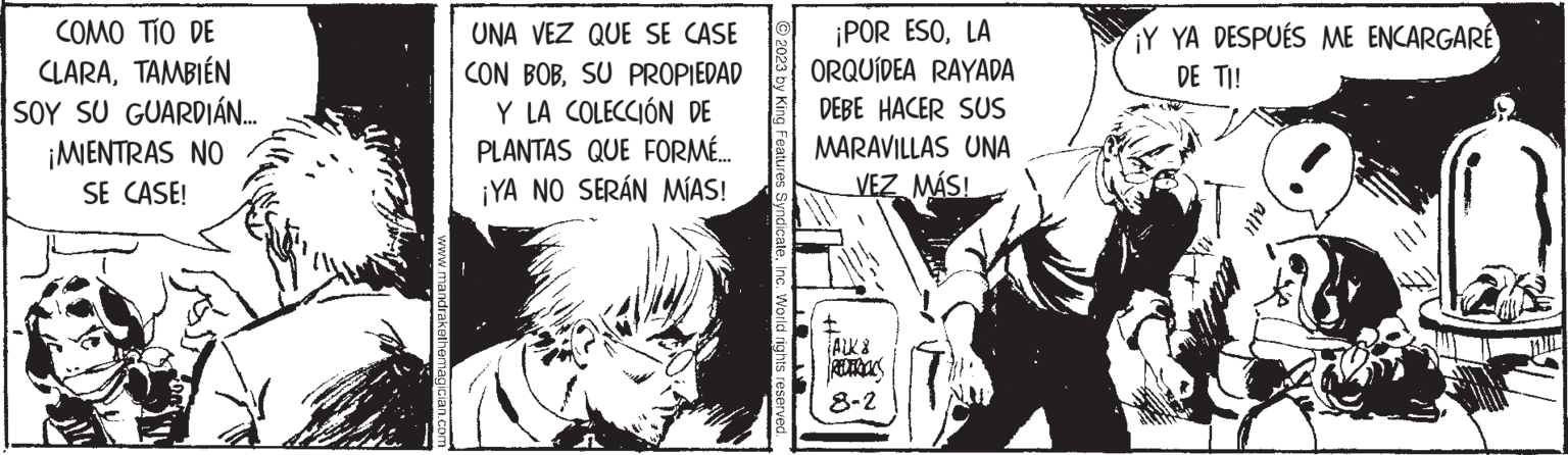 Comics OCR: COMO TÍO DE CLARATAMBIÉN SOY SU GUARDIAN.... ¡MIENTRAS NO SE CASE! www.mandrakethemagician.com UNA VEZ QUE SE CASE CON BOBSU PROPIEDAD Y LA COLECCIÓN DE PLANTAS QUE FORMÉ... ¡YA NO SERÁN MÍAS! © 2023 by King Features SyndicateInc. World rights reserved. ¡POR ESOLA ORQUÍDEA RAYADA DEBE HACER SUS MARAVILLAS UNA VEZ MÁS! JAWXX 8-2 ¡Y YA DESPUÉS ME ENCARGARÉ DE TI! COMO TÍO DE CLARATAMBIÉN SOY SU GUARDIAN .... ¡ MIENTRAS NO SE CASE ! www.mandrakethemagician.com UNA VEZ QUE SE CASE CON BOBSU PROPIEDAD Y LA COLECCIÓN DE PLANTAS QUE FORMÉ ... ¡ YA NO SERÁN MÍAS ! © 2023 by King Features SyndicateInc. World rights reserved . ¡ POR ESOLA ORQUÍDEA RAYADA DEBE HACER SUS MARAVILLAS UNA VEZ MÁS ! JAWXX 8-2 ¡ Y YA DESPUÉS ME ENCARGARÉ DE TI !