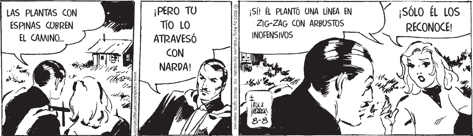 Comic book OCR: LAS PLANTAS CON ESPINAS CUBREN EL CAMINO... www.mandrakethemagician.com ¡PERO TU TÍO LO ATRAVESÓ CON NARDA! © 2023 by King Features SyndicateInc. World rights reserved. ¡Sí! EL PLANTÓ UNA LÍNEA EN ZIG-ZAG CON ARBUSTOS INOFENSIVOS 8-8 ¡SÓLO ÉL LOS RECONOCE! LAS PLANTAS CON ESPINAS CUBREN EL CAMINO ... www.mandrakethemagician.com ¡ PERO TU TÍO LO ATRAVESÓ CON NARDA ! © 2023 by King Features SyndicateInc. World rights reserved . ¡ Sí ! EL PLANTÓ UNA LÍNEA EN ZIG - ZAG CON ARBUSTOS INOFENSIVOS 8-8 ¡ SÓLO ÉL LOS RECONOCE !