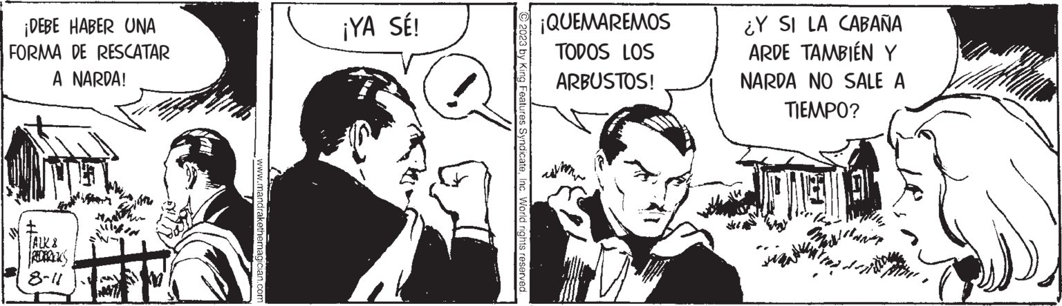 Interaction OCR: ¡DEBE HABER UNA FORMA DE RESCATAR A NARDA! TALK 8-11 www.mandrakethemagician.com ¡YA SÉ! © 2023 by King Features SyndicateInc. World rights reserved. ¡QUEMAREMOS TODOS LOS ARBUSTOS! ¿Y SI LA CABAÑA ARDE TAMBIÉN Y NARDA NO SALE A TIEMPO? ¡ DEBE HABER UNA FORMA DE RESCATAR A NARDA ! TALK 8-11 www.mandrakethemagician.com ¡ YA SÉ ! © 2023 by King Features SyndicateInc. World rights reserved . ¡ QUEMAREMOS TODOS LOS ARBUSTOS ! ¿ Y SI LA CABAÑA ARDE TAMBIÉN Y NARDA NO SALE A TIEMPO ?