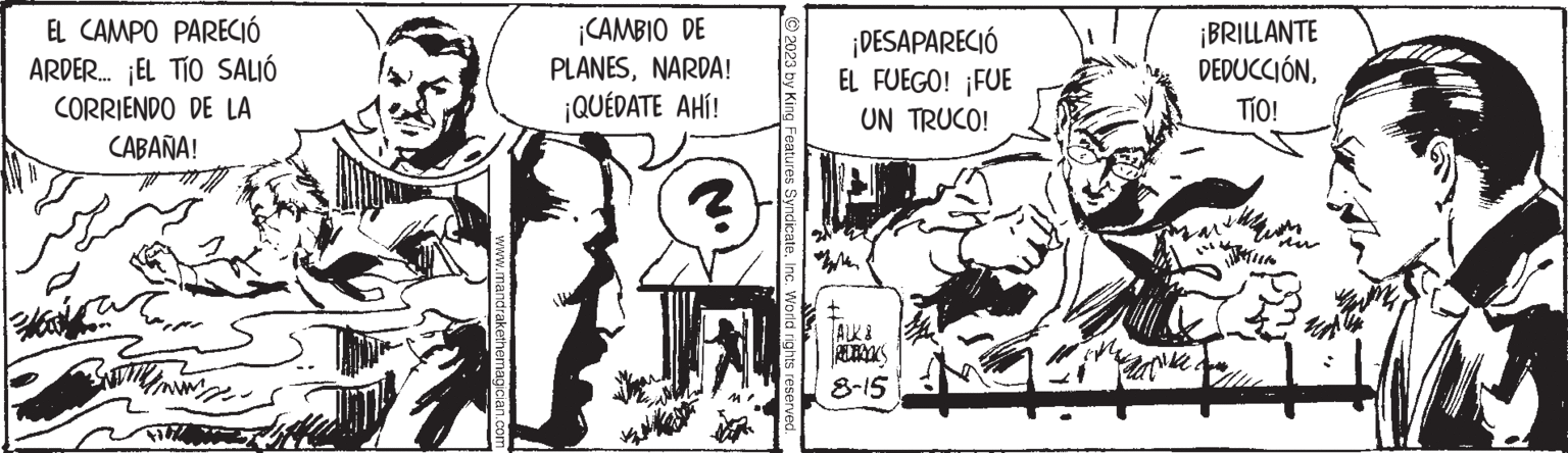 Comics OCR: EL CAMPO PARECIÓ ARDER... EL TÍO SALIÓ CORRIENDO DE LA CABAÑA! Haty www.m ¡CAMBIO DE PLANESNARDA! ¡QUÉDATE AHÍ! ? © 2023 by King Features SyndicateInc. World rights reserved. ¡DESAPARECIÓ EL FUEGO! ¡FUE UN TRUCO! ALK & 8-15 ¡BRILLANTE DEDUCCIÓNTÍO! wania. nu EL CAMPO PARECIÓ ARDER ... EL TÍO SALIÓ CORRIENDO DE LA CABAÑA ! Haty www.m ¡ CAMBIO DE PLANESNARDA ! ¡ QUÉDATE AHÍ ! ? © 2023 by King Features SyndicateInc. World rights reserved . ¡ DESAPARECIÓ EL FUEGO ! ¡ FUE UN TRUCO ! ALK & 8-15 ¡ BRILLANTE DEDUCCIÓNTÍO ! wania . nu