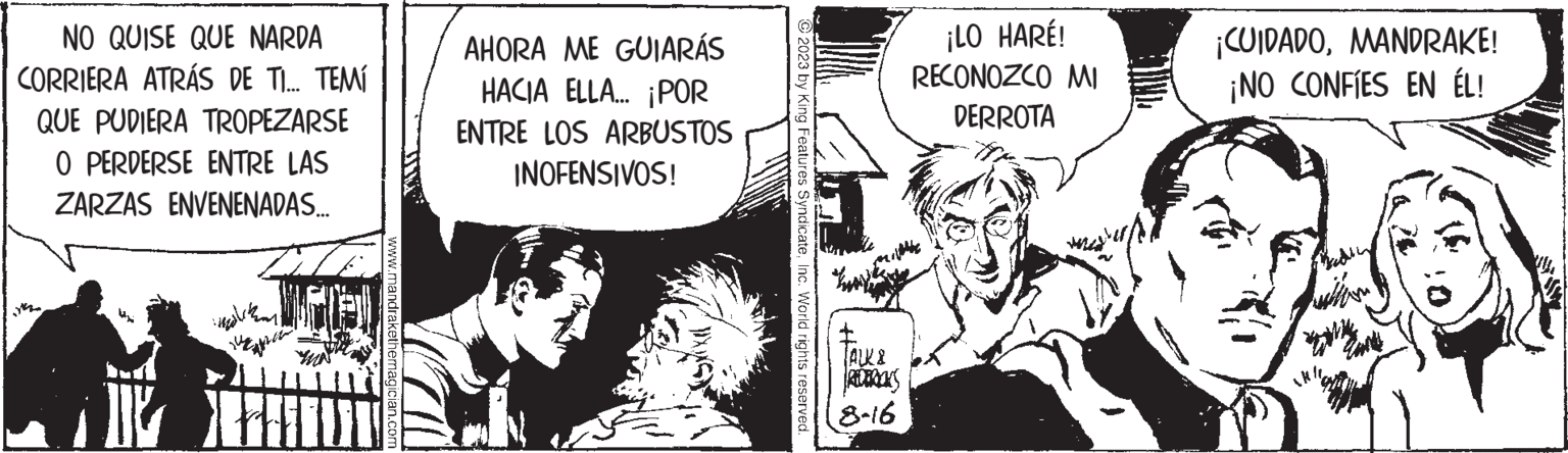 Art OCR: NO QUISE QUE NARDA CORRIERA ATRÁS DE TI... TEMÍ QUE PUDIERA TROPEZARSE 0 PERDERSE ENTRE LAS ZARZAS ENVENENADAS... indig www.mandrakethemagician.com AHORA ME GUIARÁS HACIA ELLA... ¡POR ENTRE LOS ARBUSTOS INOFENSIVOS! 2023 by King Features SyndicateInc. World rights reserved. TALK & REDTRONS 8-16 ¡LO HARÉ! RECONOZCO MI DERROTA ¡CUIDADOMANDRAKE! ¡NO CONFIES EN ÉL! Tanks NO QUISE QUE NARDA CORRIERA ATRÁS DE TI ... TEMÍ QUE PUDIERA TROPEZARSE 0 PERDERSE ENTRE LAS ZARZAS ENVENENADAS ... indig www.mandrakethemagician.com AHORA ME GUIARÁS HACIA ELLA ... ¡ POR ENTRE LOS ARBUSTOS INOFENSIVOS ! 2023 by King Features SyndicateInc. World rights reserved . TALK & REDTRONS 8-16 ¡ LO HARÉ ! RECONOZCO MI DERROTA ¡ CUIDADOMANDRAKE ! ¡ NO CONFIES EN ÉL ! Tanks