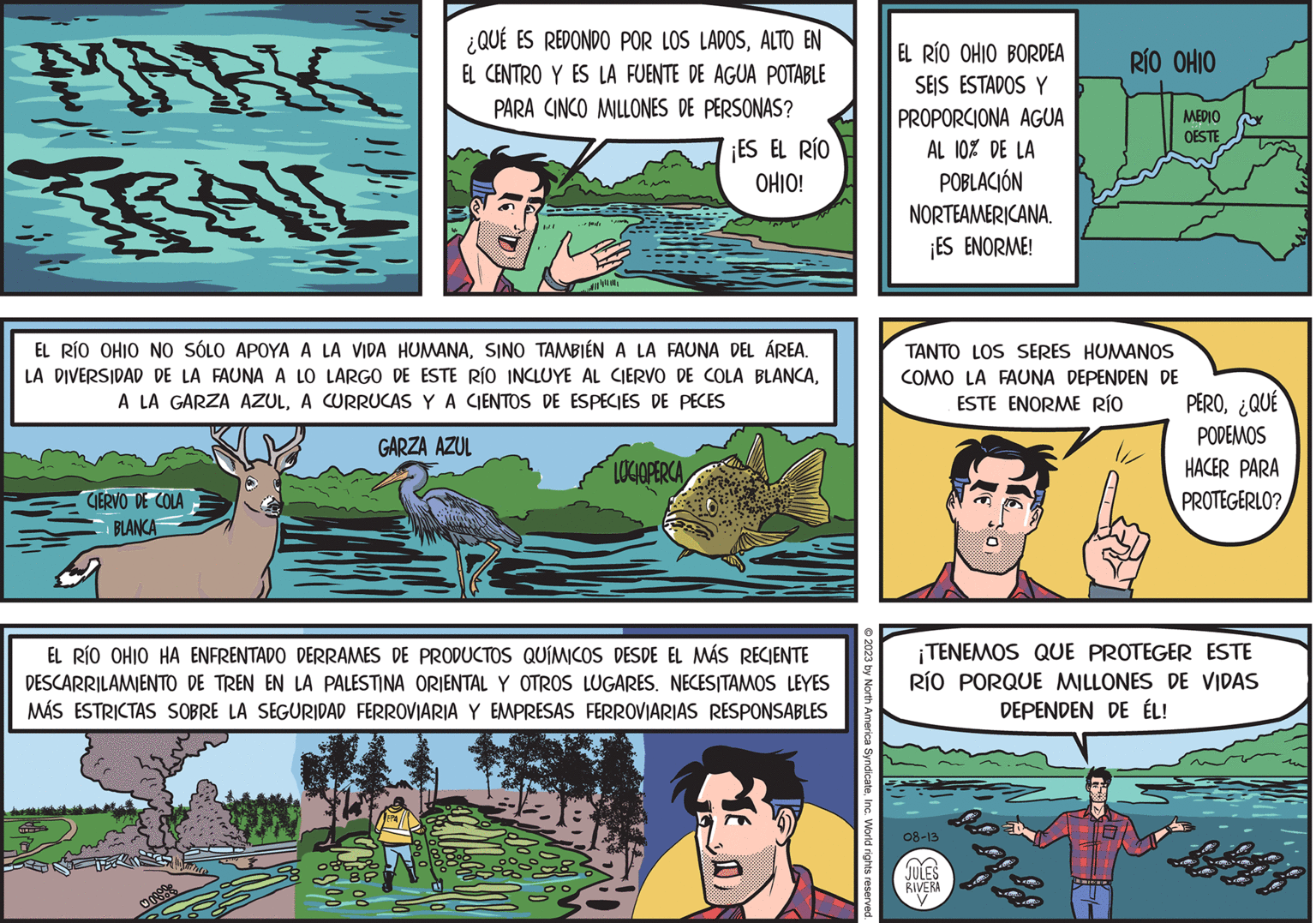 Comic book OCR: MARK ge ¿QUÉ ES REDONDO POR LOS LADOSALTO EN EL CENTRO Y ES LA FUENTE DE AGUA POTABLE PARA CINCO MILLONES DE PERSONAS? CIERVO DE COLA BLANCA bl EL RÍO OHIO NO SÓLO APOYA A LA VIDA HUMANASINO TAMBIÉN A LA FAUNA DEL ÁREA. LA DIVERSIDAD DE LA FAUNA A LO LARGO DE ESTE RÍO INCLUYE AL CIERVO DE COLA BLANCAA CURRUCAS Y A CIENTOS DE ESPECIES DE PECES GARZA AZUL ¡ES EL RÍO OHIO! LOCIOPERCA Be EL RÍO OHIO HA ENFRENTADO DERRAMES DE PRODUCTOS QUÍMICOS DESDE EL MÁS RECIENTE DESCARRILAMIENTO DE TREN EN LA PALESTINA ORIENTAL Y OTROS LUGARES. NECESITAMOS LEYES MÁS ESTRICTAS SOBRE LA SEGURIDAD FERROVIARIA Y EMPRESAS FERROVIARIAS RESPONSABLES © 2023 by North America SyndicateInc. World rights reserved. EL RÍO OHIO BORDEA SEIS ESTADOS Y PROPORCIONA AGUA AL 10% DE LA POBLACIÓN NORTEAMERICANA. ¡ES ENORME! TANTO LOS SERES HUMANOS COMO LA FAUNA DEPENDEN DE ESTE ENORME RÍO RÍO OHIO MEDIO OESTE ? 08-13 JULES RIVERA PERO¿QUÉ PODEMOS HACER PARA PROTEGERLO? ¡TENEMOS QUE PROTEGER ESTE RÍO PORQUE MILLONES DE VIDAS DEPENDEN DE ÉL! MARK ge ¿ QUÉ ES REDONDO POR LOS LADOSALTO EN EL CENTRO Y ES LA FUENTE DE AGUA POTABLE PARA CINCO MILLONES DE PERSONAS ? CIERVO DE COLA BLANCA bl EL RÍO OHIO NO SÓLO APOYA A LA VIDA HUMANASINO TAMBIÉN A LA FAUNA DEL ÁREA . LA DIVERSIDAD DE LA FAUNA A LO LARGO DE ESTE RÍO INCLUYE AL CIERVO DE COLA BLANCAA LA GARZA AZULA CURRUCAS Y A CIENTOS DE ESPECIES DE PECES GARZA AZUL ¡ ES EL RÍO OHIO ! LOCIOPERCA Be EL RÍO OHIO HA ENFRENTADO DERRAMES DE PRODUCTOS QUÍMICOS DESDE EL MÁS RECIENTE DESCARRILAMIENTO DE TREN EN LA PALESTINA ORIENTAL Y OTROS LUGARES . NECESITAMOS LEYES MÁS ESTRICTAS SOBRE LA SEGURIDAD FERROVIARIA Y EMPRESAS FERROVIARIAS RESPONSABLES © 2023 by North America SyndicateInc. World rights reserved . EL RÍO OHIO BORDEA SEIS ESTADOS Y PROPORCIONA AGUA AL 10 % DE LA POBLACIÓN NORTEAMERICANA . ¡ ES ENORME ! TANTO LOS SERES HUMANOS COMO LA FAUNA DEPENDEN DE ESTE ENORME RÍO RÍO OHIO MEDIO OESTE ? 08-13 JULES RIVERA PERO¿ QUÉ PODEMOS HACER PARA PROTEGERLO ? ¡ TENEMOS QUE PROTEGER ESTE RÍO PORQUE MILLONES DE VIDAS DEPENDEN DE ÉL !