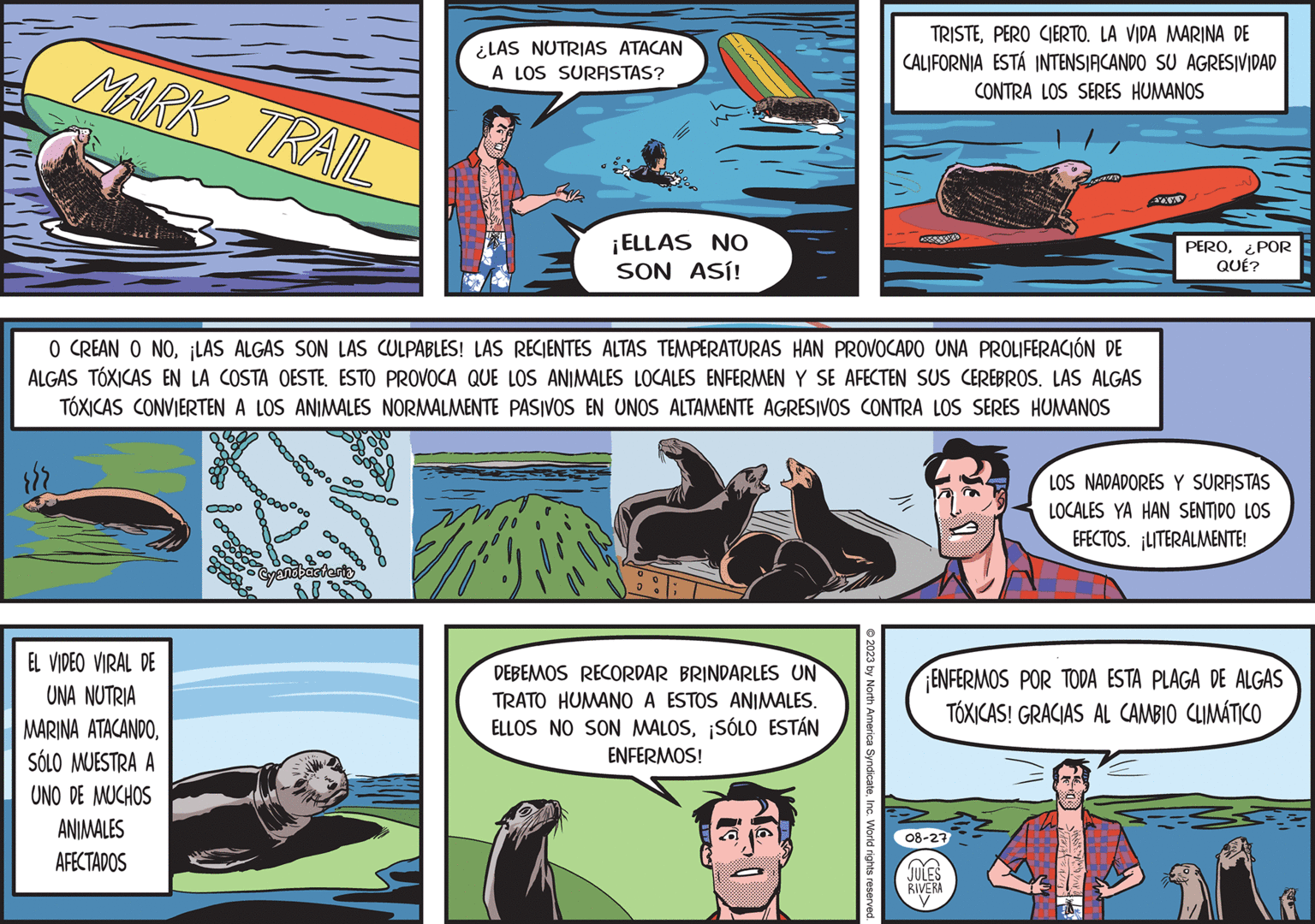 Sharing OCR: MARK TRAIL /w EL VIDEO VIRAL DE UNA NUTRIA MARINA ATACANDOSÓLO MUESTRA A UNO DE MUCHOS ANIMALES AFECTADOS ?? O CREAN O NO¡LAS ALGAS SON LAS CULPABLES! LAS RECIENTES ALTAS TEMPERATURAS HAN PROVOCADO UNA PROLIFERACIÓN DE ALGAS TÓXICAS EN LA COSTA OESTE. ESTO PROVOCA QUE LOS ANIMALES LOCALES ENFERMEN Y SE AFECTEN SUS CEREBROS. LAS ALGAS TÓXICAS CONVIERTEN A LOS ANIMALES NORMALMENTE PASIVOS EN UNOS ALTAMENTE AGRESIVOS CONTRA LOS SERES HUMANOS 00 ooooooo Cyanobacteria ¿LAS NUTRIAS ATACAN A LOS SURFISTAS? Doooo ¡ELLAS NO SON ASÍ! VAL 0 DEBEMOS RECORDAR BRINDARLES UN TRATO HUMANO A ESTOS ANIMALES. ELLOS NO SON MALOS¡SÓLO ESTÁN ENFERMOS! LO TRISTEPERO CIERTO. LA VIDA MARINA DE CALIFORNIA ESTÁ INTENSIFICANDO SU AGRESIVIDAD CONTRA LOS SERES HUMANOS © 2023 by North America SyndicateInc. World rights reserved. t 08-27 JULES RIVERA y XXX PERO¿POR QUÉ? ENFERMOS POR TODA ESTA PLAGA DE ALGAS TÓXICAS! GRACIAS AL CAMBIO CLIMÁTICO LOS NADADORES Y SURFISTAS LOCALES YA HAN SENTIDO LOS EFECTOS. LITERALMENTE! MARK TRAIL / w EL VIDEO VIRAL DE UNA NUTRIA MARINA ATACANDOSÓLO MUESTRA A UNO DE MUCHOS ANIMALES AFECTADOS ?? O CREAN O NO¡ LAS ALGAS SON LAS CULPABLES ! LAS RECIENTES ALTAS TEMPERATURAS HAN PROVOCADO UNA PROLIFERACIÓN DE ALGAS TÓXICAS EN LA COSTA OESTE . ESTO PROVOCA QUE LOS ANIMALES LOCALES ENFERMEN Y SE AFECTEN SUS CEREBROS . LAS ALGAS TÓXICAS CONVIERTEN A LOS ANIMALES NORMALMENTE PASIVOS EN UNOS ALTAMENTE AGRESIVOS CONTRA LOS SERES HUMANOS 00 ooooooo Cyanobacteria ¿ LAS NUTRIAS ATACAN A LOS SURFISTAS ? Doooo ¡ ELLAS NO SON ASÍ ! VAL 0 DEBEMOS RECORDAR BRINDARLES UN TRATO HUMANO A ESTOS ANIMALES . ELLOS NO SON MALOS¡ SÓLO ESTÁN ENFERMOS ! LO TRISTEPERO CIERTO . LA VIDA MARINA DE CALIFORNIA ESTÁ INTENSIFICANDO SU AGRESIVIDAD CONTRA LOS SERES HUMANOS © 2023 by North America SyndicateInc. World rights reserved . t 08-27 JULES RIVERA y XXX PERO¿ POR QUÉ ? ENFERMOS POR TODA ESTA PLAGA DE ALGAS TÓXICAS ! GRACIAS AL CAMBIO CLIMÁTICO LOS NADADORES Y SURFISTAS LOCALES YA HAN SENTIDO LOS EFECTOS . LITERALMENTE !