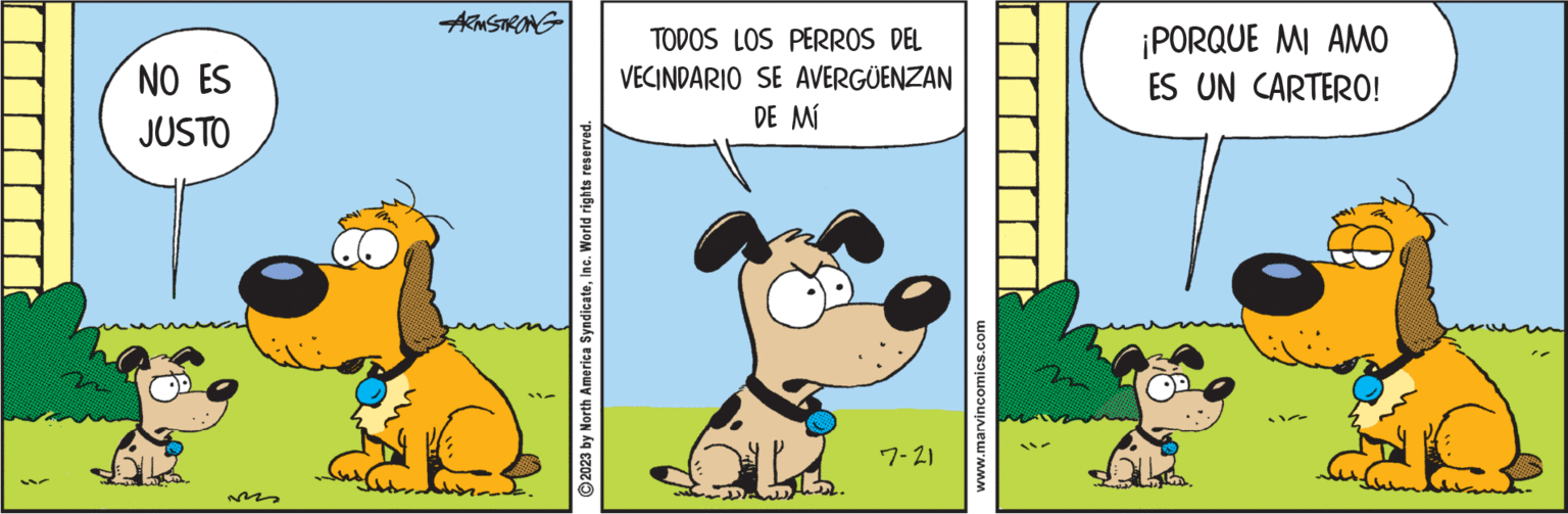 Illustration OCR: NO ES JUSTO ARMSTRONG © 2023 by North America SyndicateInc. World rights reserved. TODOS LOS PERROS DEL VECINDARIO SE AVERGÜENZAN DE MÍ B2. 7-21 www.marvincomics.com ¡PORQUE MI AMO ES UN CARTERO! 11/0 NO ES JUSTO ARMSTRONG © 2023 by North America SyndicateInc. World rights reserved . TODOS LOS PERROS DEL VECINDARIO SE AVERGÜENZAN DE MÍ B2 . 7-21 www.marvincomics.com ¡ PORQUE MI AMO ES UN CARTERO ! 11/0