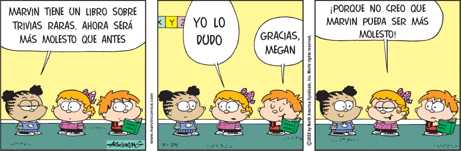 Yellow OCR: MARVIN TIENE UN LIBRO SOBRE TRIVIAS RARAS. AHORA SERÁ MÁS MOLESTO QUE ANTES E TRIVIAS RARAS ARMSTRONG www.marvincomics.com YE YO LO DUDO GRACIASMEGAN TRIVIAS RARAS ?2023 by North America SyndicateInc. World rights reserved. ¡PORQUE NO CREO QUE MARVIN PUEDA SER MÁS MOLESTO! TE TRIVIAS RARAS MARVIN TIENE UN LIBRO SOBRE TRIVIAS RARAS . AHORA SERÁ MÁS MOLESTO QUE ANTES E TRIVIAS RARAS ARMSTRONG www.marvincomics.com YE YO LO DUDO GRACIASMEGAN TRIVIAS RARAS ?2023 by North America SyndicateInc. World rights reserved . ¡ PORQUE NO CREO QUE MARVIN PUEDA SER MÁS MOLESTO ! TE TRIVIAS RARAS