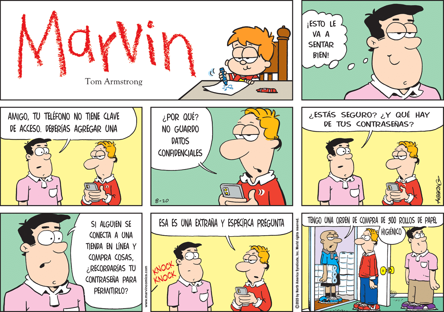 Rectangle OCR: Marvin Tom Armstrong AMIGOTU TELÉFONO NO TIENE CLAVE DE ACCESO. DEBERÍAS AGREGAR UNA SI ALGUIEN SE CONECTA A UNA TIENDA EN LÍNEA Y COMPRA COSAS¿RECORDARÍAS TU CONTRASEÑA PARA PERMITIRLO? www.marvincomics.com ¿POR QUÉ? NO GUARDO DATOS CONFIDENCIALES 8-20 ESA ES UNA EXTRAÑA Y ESPECÍRCA PREGUNTA KNOCK KNOCK ?2023 by North America SyndicateInc. World rights reserved. ¡ESTO LE VA A SENTAR BIEN! ¿ESTÁS SEGURO? ¿Y QUÉ HAY DE TUS CONTRASEÑAS? TENGO UNA ORDEN DE COMPRA DE 300 ROLLOS DE PAPEL HIGIENICO Marvin Tom Armstrong AMIGOTU TELÉFONO NO TIENE CLAVE DE ACCESO . DEBERÍAS AGREGAR UNA SI ALGUIEN SE CONECTA A UNA TIENDA EN LÍNEA Y COMPRA COSAS¿ RECORDARÍAS TU CONTRASEÑA PARA PERMITIRLO ? www.marvincomics.com ¿ POR QUÉ ? NO GUARDO DATOS CONFIDENCIALES 8-20 ESA ES UNA EXTRAÑA Y ESPECÍRCA PREGUNTA KNOCK KNOCK ?2023 by North America SyndicateInc. World rights reserved . ¡ ESTO LE VA A SENTAR BIEN ! ¿ ESTÁS SEGURO ? ¿ Y QUÉ HAY DE TUS CONTRASEÑAS ? TENGO UNA ORDEN DE COMPRA DE 300 ROLLOS DE PAPEL HIGIENICO