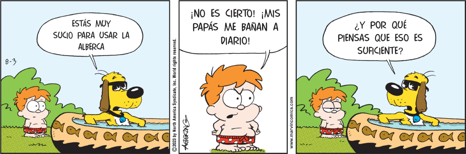 Adaptation OCR: 8-3 ESTÁS MUY SUCIO PARA USAR LA ALBERCA ?2023 by North America SyndicateInc. World rights reserved. N ¡NO ES CIERTO! ¡MIS PAPÁS ME BAÑAN A DIARIO! www.marvincomics.com ¿Y POR QUÉ PIENSAS QUE ESO ES SUFICIENTE? 8-3 ESTÁS MUY SUCIO PARA USAR LA ALBERCA ?2023 by North America SyndicateInc. World rights reserved . N ¡ NO ES CIERTO ! ¡ MIS PAPÁS ME BAÑAN A DIARIO ! www.marvincomics.com ¿ Y POR QUÉ PIENSAS QUE ESO ES SUFICIENTE ?