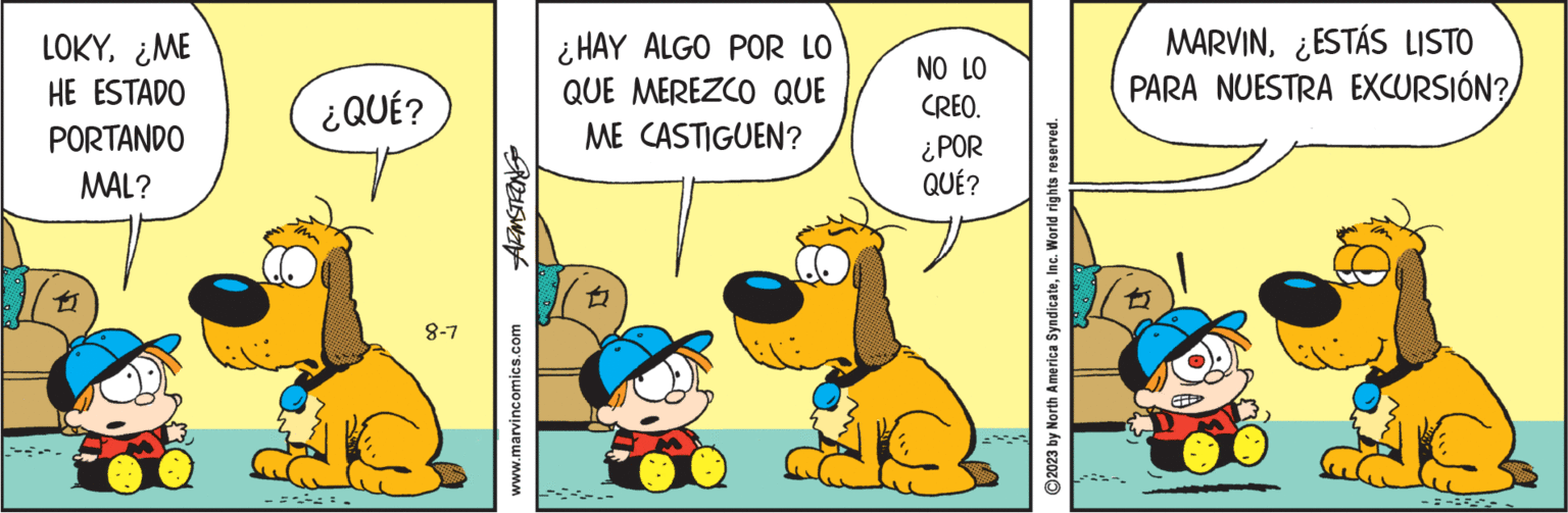 Humour OCR: LOKY¿ME HE ESTADO PORTANDO MAL? 12 PIM ¿QUÉ? 8-7 SUZUISWEN www.marvincomics.com ¿HAY ALGO POR LO QUE MEREZCO QUE ME CASTIGUEN? ? NO LO CREO. ¿POR QUÉ? ?2023 by North America SyndicateInc. World rights reserved. MARVINESTÁS LISTO PARA NUESTRA EXCURSIÓN? -AINT- LOKY¿ ME HE ESTADO PORTANDO MAL ? 12 PIM ¿ QUÉ ? 8-7 SUZUISWEN www.marvincomics.com ¿ HAY ALGO POR LO QUE MEREZCO QUE ME CASTIGUEN ? ? NO LO CREO . ¿ POR QUÉ ? ?2023 by North America SyndicateInc. World rights reserved . MARVINESTÁS LISTO PARA NUESTRA EXCURSIÓN ? -AINT