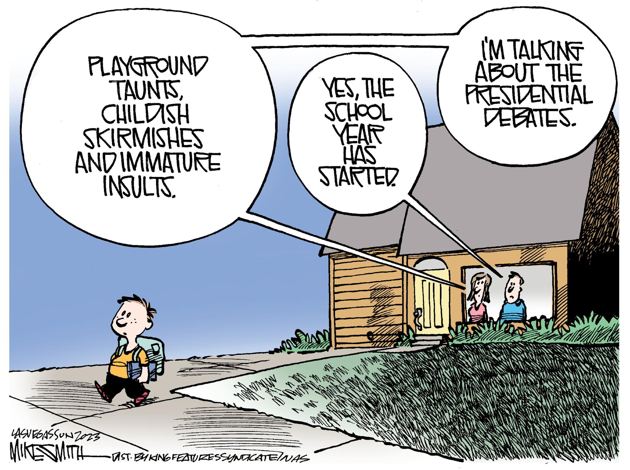 Fiction OCR: PLAYGROUND TAUNTSCHILDISH SKIRMISHES AND IMMATURE INSULTS. LASVEGASSUNZ0235 MIKE SMITH YESTHE SCHOOL YEAR HAS STARTED prosim -TAST. BY KING FEATURESSYNDICATEINAS I'M TALKING ABOUT THE PRESIDENTIAL DEBATES. PLAYGROUND TAUNTSCHILDISH SKIRMISHES AND IMMATURE INSULTS . LASVEGASSUNZ0235 MIKE SMITH YESTHE SCHOOL YEAR HAS STARTED prosim -TAST . BY KING FEATURESSYNDICATEINAS I'M TALKING ABOUT THE PRESIDENTIAL DEBATES .