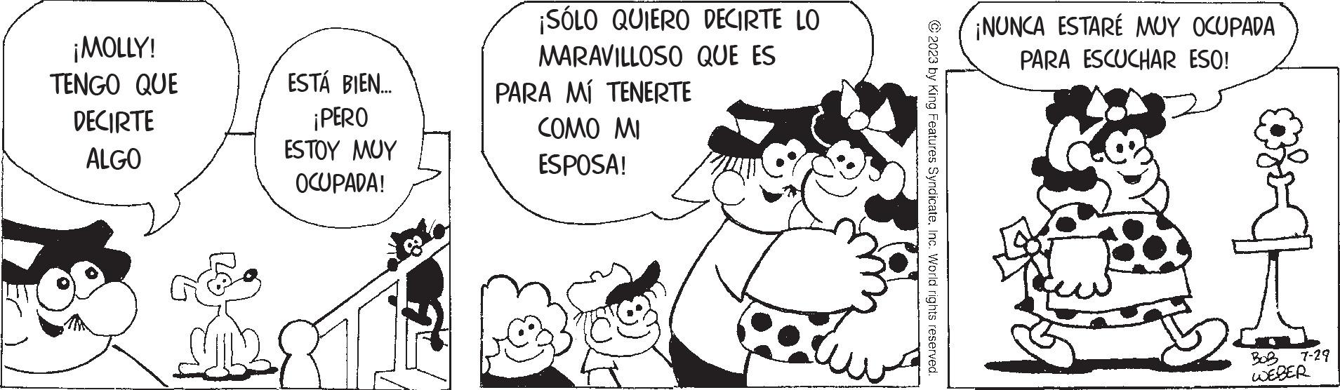 Happy OCR: ¡MOLLY! TENGO QUE DECIRTE ALGO ESTÁ BIEN.... ¡PERO ESTOY MUY OCUPADA! ¡SÓLO QUIERO DECIRTE LO MARAVILLOSO QUE ES PARA MÍ TENERTE COMO MI ESPOSA! © 2023 by King Features SyndicateInc. World rights reserved. ¡NUNCA ESTARÉ MUY OCUPADA PARA ESCUCHAR ESO! 7-29 BOR WEBER ¡ MOLLY ! TENGO QUE DECIRTE ALGO ESTÁ BIEN .... ¡ PERO ESTOY MUY OCUPADA ! ¡ SÓLO QUIERO DECIRTE LO MARAVILLOSO QUE ES PARA MÍ TENERTE COMO MI ESPOSA ! © 2023 by King Features SyndicateInc. World rights reserved . ¡ NUNCA ESTARÉ MUY OCUPADA PARA ESCUCHAR ESO ! 7-29 BOR WEBER