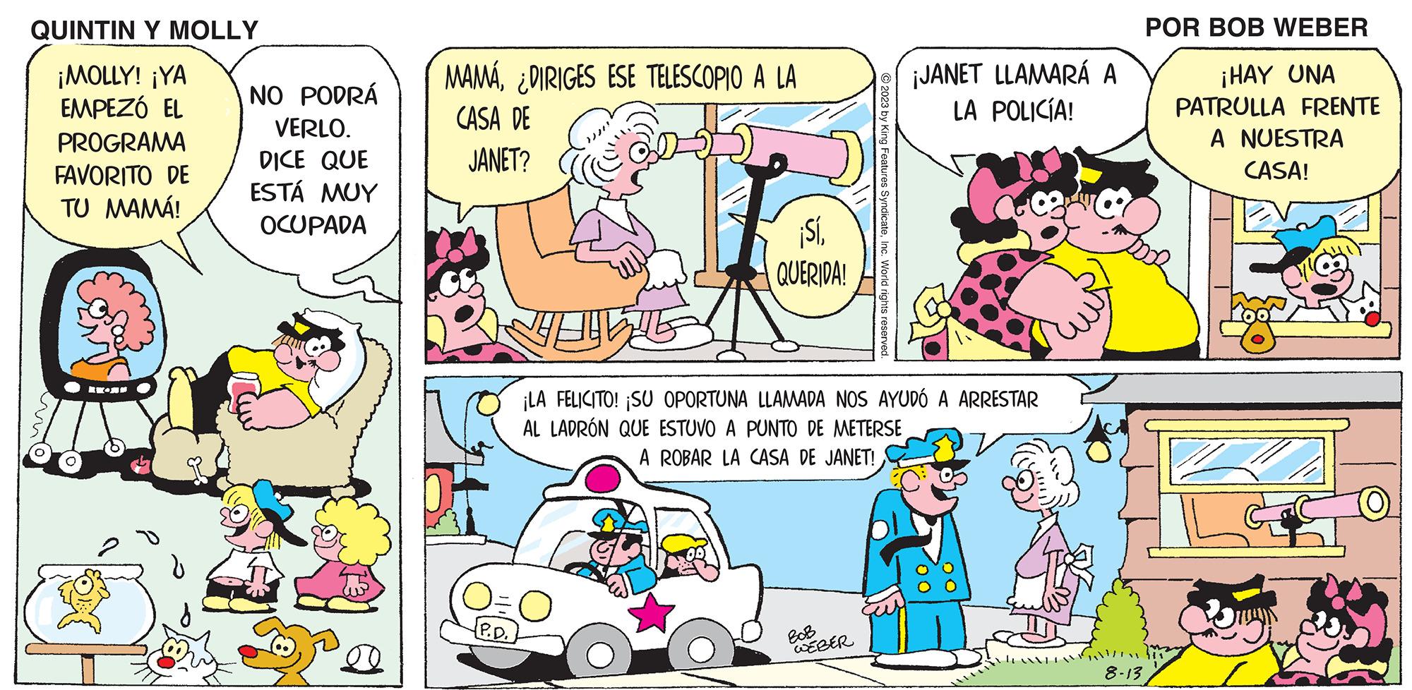 Font OCR: QUINTIN Y MOLLY ¡MOLLY! ¡YA EMPEZÓ EL PROGRAMA FAVORITO DE TU MAMÁ! E- NO PODRÁ VERLO. DICE QUE ESTÁ MUY OCUPADA MAMÁ¿DIRIGES ESE TELESCOPIO A LA CASA DE JANET? P.D. ?? THE ¡SíQUERIDA! © 2023 by King Features SyndicateInc. World rights reserved. WEBER ¡JANET LLAMARÁ A LA POLICÍA! ¡LA FELICITO! ¡SU OPORTUNA LLAMADA NOS AYUDÓ A ARRESTAR AL LADRÓN QUE ESTUVO A PUNTO DE METERSE A ROBAR LA CASA DE JANET! 8-13 POR BOB WEBER ¡HAY UNA PATRULLA FRENTE A NUESTRA CASA! fis O QUINTIN Y MOLLY ¡ MOLLY ! ¡ YA EMPEZÓ EL PROGRAMA FAVORITO DE TU MAMÁ ! E NO PODRÁ VERLO . DICE QUE ESTÁ MUY OCUPADA MAMÁ¿ DIRIGES ESE TELESCOPIO A LA CASA DE JANET ? P.D. ?? THE ¡ SíQUERIDA ! © 2023 by King Features SyndicateInc. World rights reserved . WEBER ¡ JANET LLAMARÁ A LA POLICÍA ! ¡ LA FELICITO ! ¡ SU OPORTUNA LLAMADA NOS AYUDÓ A ARRESTAR AL LADRÓN QUE ESTUVO A PUNTO DE METERSE A ROBAR LA CASA DE JANET ! 8-13 POR BOB WEBER ¡ HAY UNA PATRULLA FRENTE A NUESTRA CASA ! fis O