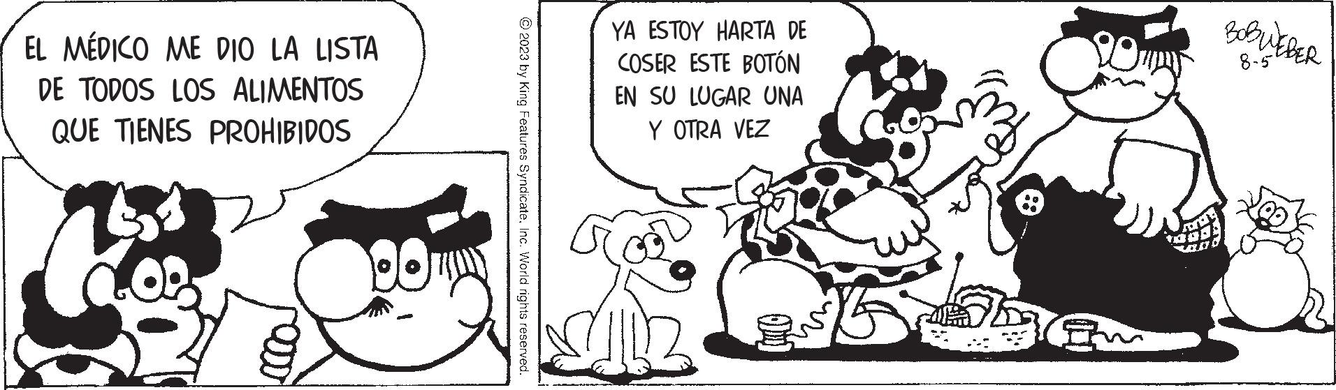 Happy OCR: EL MÉDICO ME DIO LA LISTA DE TODOS LOS ALIMENTOS QUE TIENES PROHIBIDOS © 2023 by King Features SyndicateInc. World rights reserved. YA ESTOY HARTA DE COSER ESTE BOTÓN EN SU LUGAR UNA Y OTRA VEZ BOBWEBER 8-5 EL MÉDICO ME DIO LA LISTA DE TODOS LOS ALIMENTOS QUE TIENES PROHIBIDOS © 2023 by King Features SyndicateInc. World rights reserved . YA ESTOY HARTA DE COSER ESTE BOTÓN EN SU LUGAR UNA Y OTRA VEZ BOBWEBER 8-5
