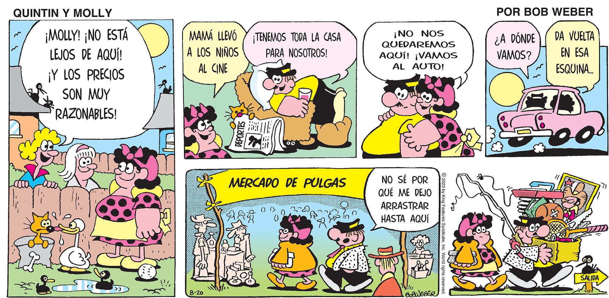 Mammal OCR: QUINTIN Y MOLLY ¡MOLLY! ¡NO ESTÁ LEJOS DE AQUÍ! ¡Y LOS PRECIOS SON MUY RAZONABLES! >> MAMÁ LLEVÓ A LOS NIÑOS AL CINE 8-20 DEPORTES TENEMOS TODA LA CASA PARA NOSOTROS! QUE ARE 00 MERCADO DE PULGAS ¡NO NOS QUEDAREMOS AQUÍ! ¡VAMOS AL AUTO! NO SÉ POR QUÉ ME DEJO ARRASTRAR HASTA AQUÍ Ma •BOBWEBER © 2023 by King Features SyndicateInc. World rights reserved. POR BOB WEBER ¿A DÓNDE VAMOS? DA VUELTA EN ESA ESQUINA.... SALIDA QUINTIN Y MOLLY ¡ MOLLY ! ¡ NO ESTÁ LEJOS DE AQUÍ ! ¡ Y LOS PRECIOS SON MUY RAZONABLES ! >> MAMÁ LLEVÓ A LOS NIÑOS AL CINE 8-20 DEPORTES TENEMOS TODA LA CASA PARA NOSOTROS ! QUE ARE 00 MERCADO DE PULGAS ¡ NO NOS QUEDAREMOS AQUÍ ! ¡ VAMOS AL AUTO ! NO SÉ POR QUÉ ME DEJO ARRASTRAR HASTA AQUÍ Ma • BOBWEBER © 2023 by King Features SyndicateInc. World rights reserved . POR BOB WEBER ¿ A DÓNDE VAMOS ? DA VUELTA EN ESA ESQUINA .... SALIDA