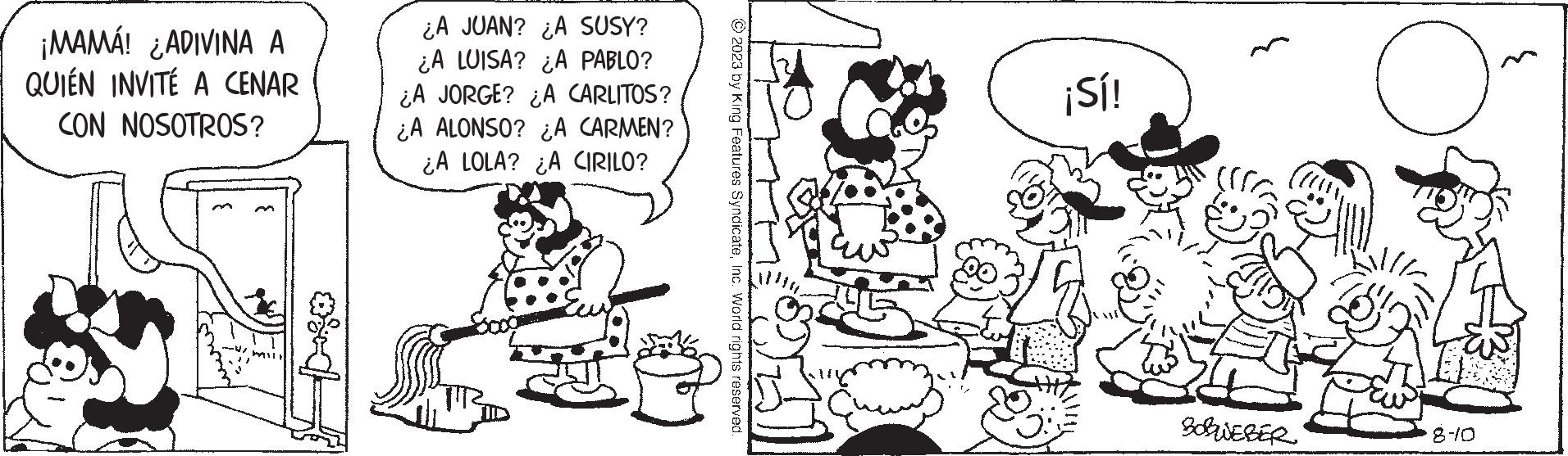 Design OCR: ¡MAMÁ! ¿ADIVINA A QUIEN INVITÉ A CENAR CON NOSOTROS? m ¿A JUAN? ¿A SUSY? ¿A LUISA? ¿A PABLO? ¿A JORGE? ¿A CARLITOS? ¿A ALONSO? ¿A CARMEN? ¿A LOLA? ¿A CIRILO? © 2023 by King Features SyndicateInc. World rights reserved ¡Sí! BOBWEBER 8-10 ¡ MAMÁ ! ¿ ADIVINA A QUIEN INVITÉ A CENAR CON NOSOTROS ? m ¿ A JUAN ? ¿ A SUSY ? ¿ A LUISA ? ¿ A PABLO ? ¿ A JORGE ? ¿ A CARLITOS ? ¿ A ALONSO ? ¿ A CARMEN ? ¿ A LOLA ? ¿ A CIRILO ? © 2023 by King Features SyndicateInc. World rights reserved ¡ Sí ! BOBWEBER 8-10