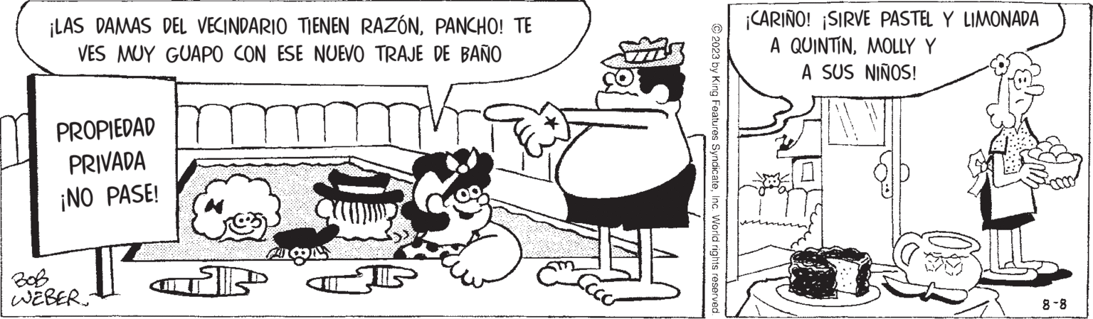 Font OCR: ¡LAS DAMAS DEL VECINDARIO TIENEN RAZÓNPANCHO! TE VES MUY GUAPO CON ESE NUEVO TRAJE DE BAÑO PROPIEDAD PRIVADA ¡NO PASE! WEBER: (?) P MON LECCO J © 2023 by King Features SyndicateInc. World rights reserved. ¡CARIÑO! ¡SIRVE PASTEL Y LIMONADA A QUINTINMOLLY Y A SUS NIÑOS! 8-8 ¡ LAS DAMAS DEL VECINDARIO TIENEN RAZÓNPANCHO ! TE VES MUY GUAPO CON ESE NUEVO TRAJE DE BAÑO PROPIEDAD PRIVADA ¡ NO PASE ! WEBER : ( ? ) P MON LECCO J © 2023 by King Features SyndicateInc. World rights reserved . ¡ CARIÑO ! ¡ SIRVE PASTEL Y LIMONADA A QUINTINMOLLY Y A SUS NIÑOS ! 8-8