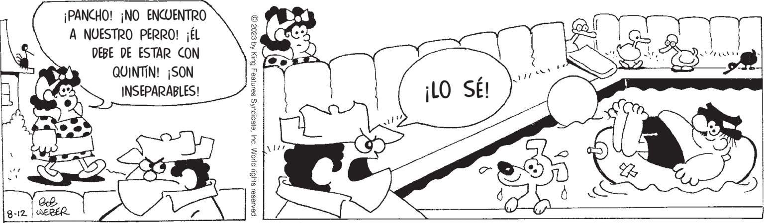 Font OCR: ¡PANCHO! ¡NO ENCUENTRO A NUESTRO PERRO! ¡ÉL DEBE DE ESTAR CON QUINTIN! SON INSEPARABLES! BOB 8-12 WEBER © 2023 by King Features SyndicateInc. World rights reserved. ¡LO SÉ! D ¡ PANCHO ! ¡ NO ENCUENTRO A NUESTRO PERRO ! ¡ ÉL DEBE DE ESTAR CON QUINTIN ! SON INSEPARABLES ! BOB 8-12 WEBER © 2023 by King Features SyndicateInc. World rights reserved . ¡ LO SÉ ! D