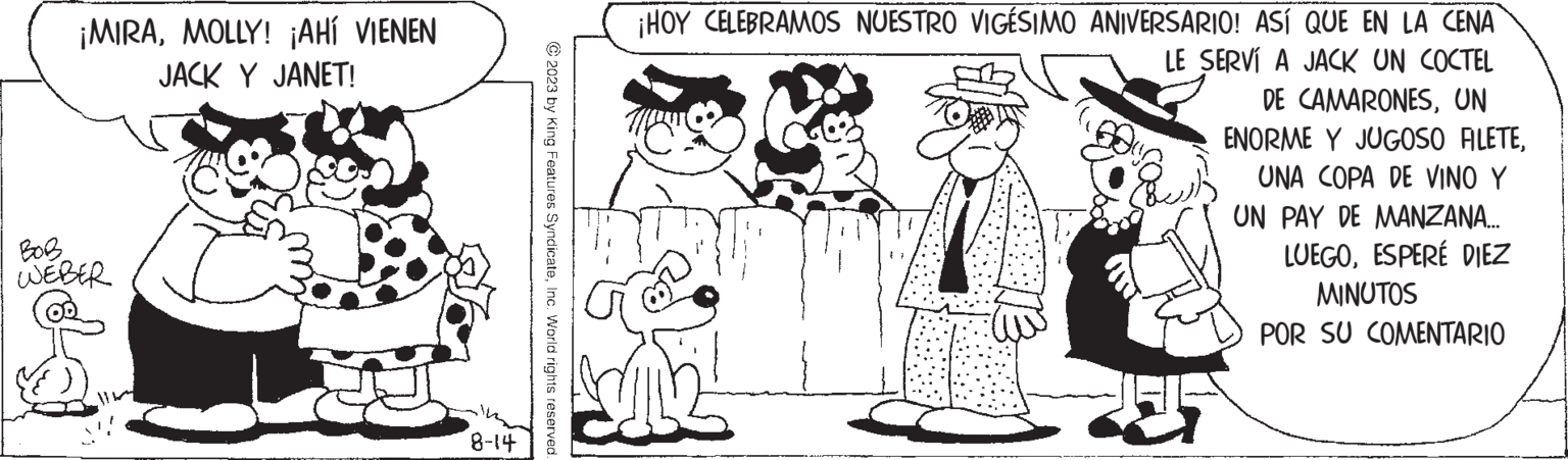 Style OCR: ¡MIRAMOLLY! ¡AHÍ VIENEN JACK Y JANET! BOB WEBER 2 8-14 © 2023 by King Features SyndicateInc. World rights reserved. ¡HOY CELEBRAMOS NUESTRO VIGÉSIMO ANIVERSARIO! ASÍ QUE EN LA CENA LE SERVÍ A JACK UN COCTEL DE CAMARONESUN ENORME Y JUGOSO FILETEUNA COPA DE VINO Y UN PAY DE MANZANA... LUEGOESPERÉ DIEZ MINUTOS POR SU COMENTARIO ¡ MIRAMOLLY ! ¡ AHÍ VIENEN JACK Y JANET ! BOB WEBER 2 8-14 © 2023 by King Features SyndicateInc. World rights reserved . ¡ HOY CELEBRAMOS NUESTRO VIGÉSIMO ANIVERSARIO ! ASÍ QUE EN LA CENA LE SERVÍ A JACK UN COCTEL DE CAMARONESUN ENORME Y JUGOSO FILETEUNA COPA DE VINO Y UN PAY DE MANZANA ... LUEGOESPERÉ DIEZ MINUTOS POR SU COMENTARIO