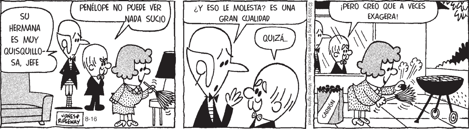 Human OCR: SU HERMANA ES MUY QUISQUILLO- SAJEFE PENÉLOPE NO PUEDE VER NADA SUCIO W JONES& RIDGEWAY 8-16 ¿Y ESO LE MOLESTA? ES UNA GRAN CUALIDAD QUIZÁ... © 2023 by King Features SyndicateInc. World rights reserved. CARBÓN ¡PERO CREO QUE A VECES EXAGERA! STOW wi SU HERMANA ES MUY QUISQUILLO SAJEFE PENÉLOPE NO PUEDE VER NADA SUCIO W JONES & RIDGEWAY 8-16 ¿ Y ESO LE MOLESTA ? ES UNA GRAN CUALIDAD QUIZÁ ... © 2023 by King Features SyndicateInc. World rights reserved . CARBÓN ¡ PERO CREO QUE A VECES EXAGERA ! STOW wi