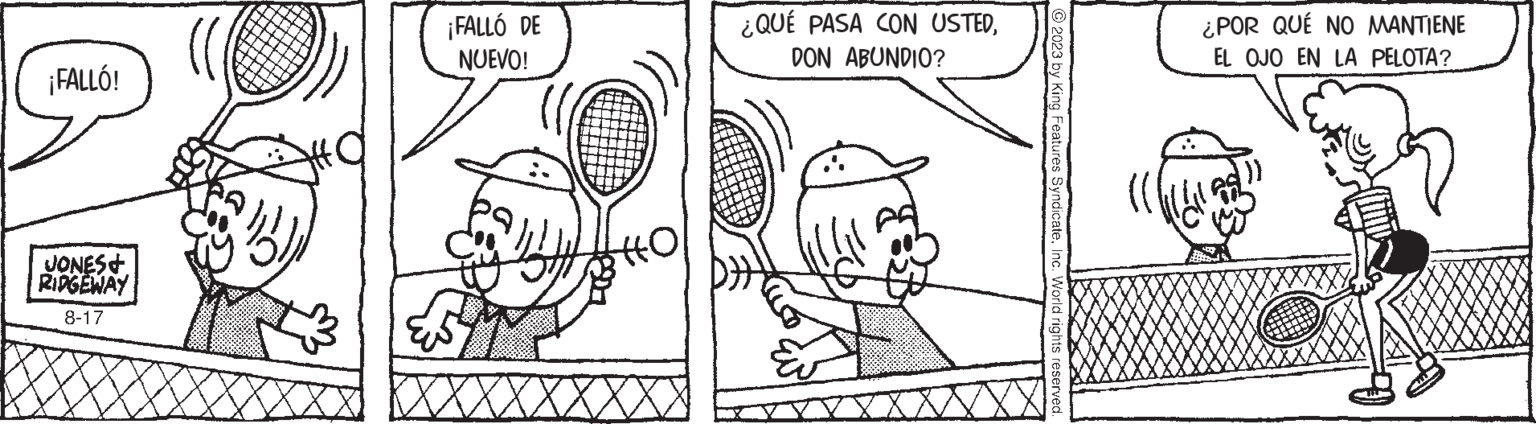Jaw OCR: ¡FALLÓ! JONES & RIDGEWAY 8-17 ¡FALLÓ DE NUEVO! HO ¿QUÉ PASA CON USTEDDON ABUNDIO? © 2023 by King Features SyndicateInc. World rights reserved. ¿POR QUÉ NO MANTIENE EL OJO EN LA PELOTA? }} ¡ FALLÓ ! JONES & RIDGEWAY 8-17 ¡ FALLÓ DE NUEVO ! HO ¿ QUÉ PASA CON USTEDDON ABUNDIO ? © 2023 by King Features SyndicateInc. World rights reserved . ¿ POR QUÉ NO MANTIENE EL OJO EN LA PELOTA ? } }