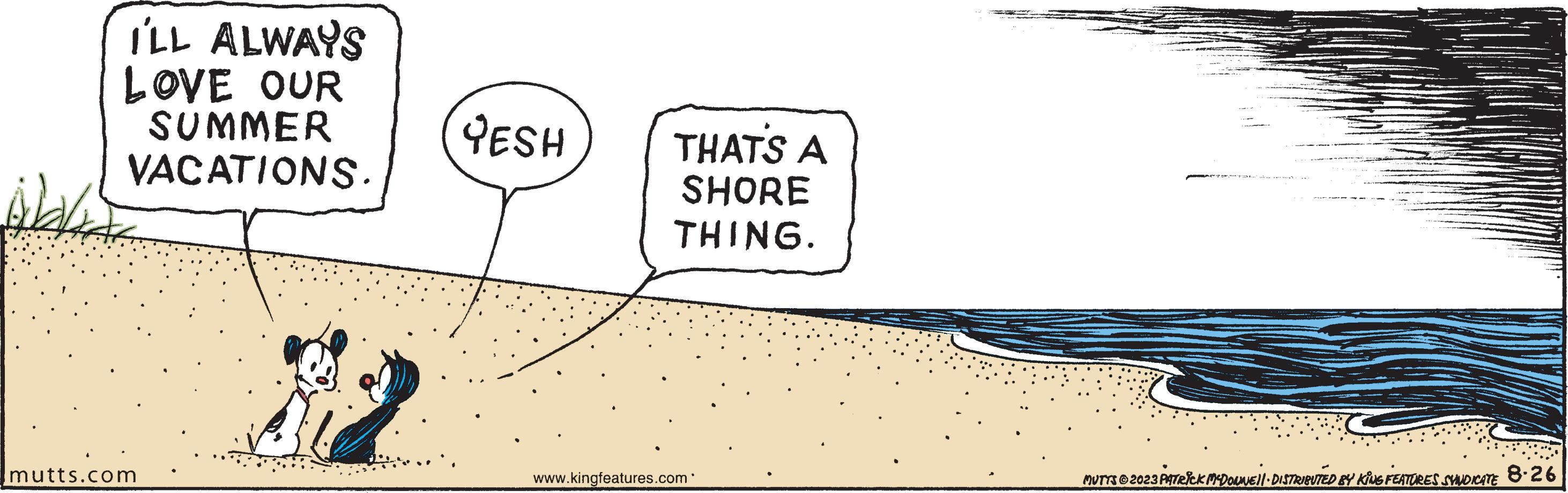 Diagram OCR: I'LL ALWAYS LOVE OUR SUMMER VACATIONS. Wald mutts.com YESH THAT'S A SHORE THING. www.kingfeatures.com MUTTS © 2023 PATRICK MCDONNEL DISTRIBUTED BY KING FEATURES SYNDICATE 8-26 I'LL ALWAYS LOVE OUR SUMMER VACATIONS . Wald mutts.com YESH THAT'S A SHORE THING . www.kingfeatures.com MUTTS © 2023 PATRICK MCDONNEL DISTRIBUTED BY KING FEATURES SYNDICATE 8-26
