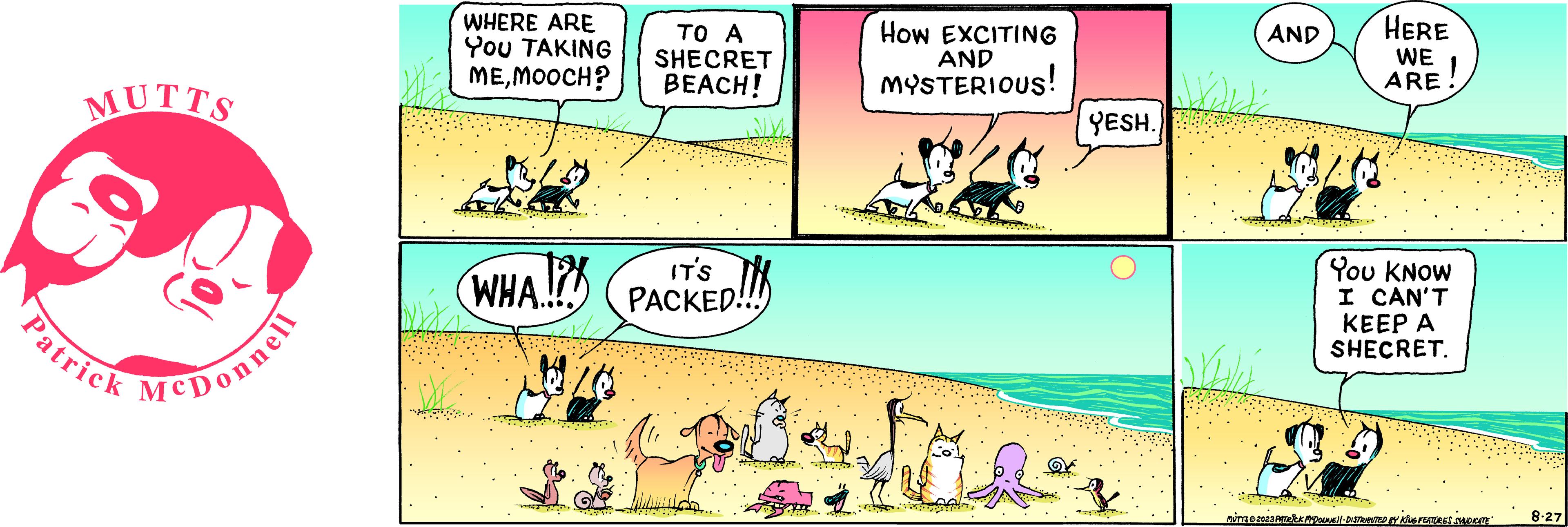 Happy OCR: MUTTS Patrick McDonnell WHERE ARE You TAKING MEMOOCH? PR2 Z WHA..!!! 1026 TO A SHECRET BEACH! IT'S PACKED!! wild. How EXCITING AND MYSTERIOUS! tos YESH. AND will WALL HERE WE ARE You KNOW I CAN'T KEEP A SHECRET. MUTTS © 2023 PATRICK MCDOUNE DISTRIBUTED BY KING FEATURES SYNDICATE 8-27 MUTTS Patrick McDonnell WHERE ARE You TAKING MEMOOCH ? PR2 Z WHA .. !!! 1026 TO A SHECRET BEACH ! IT'S PACKED !! wild . How EXCITING AND MYSTERIOUS ! tos YESH . AND will WALL HERE WE ARE You KNOW I CAN'T KEEP A SHECRET . MUTTS © 2023 PATRICK MCDOUNE DISTRIBUTED BY KING FEATURES SYNDICATE 8-27