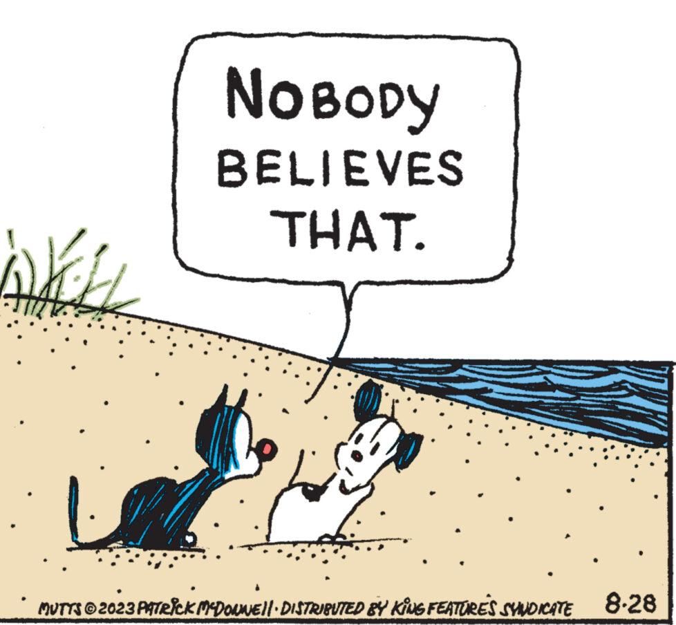 Illustration OCR: Wich NOBODY BELIEVES THAT. MUTTS © 2023 PATRICK MCDONNE||· DISTRIBUTED BY KING FEATURES SYNDICATE 8-28 Wich NOBODY BELIEVES THAT . MUTTS © 2023 PATRICK MCDONNE || · DISTRIBUTED BY KING FEATURES SYNDICATE 8-28