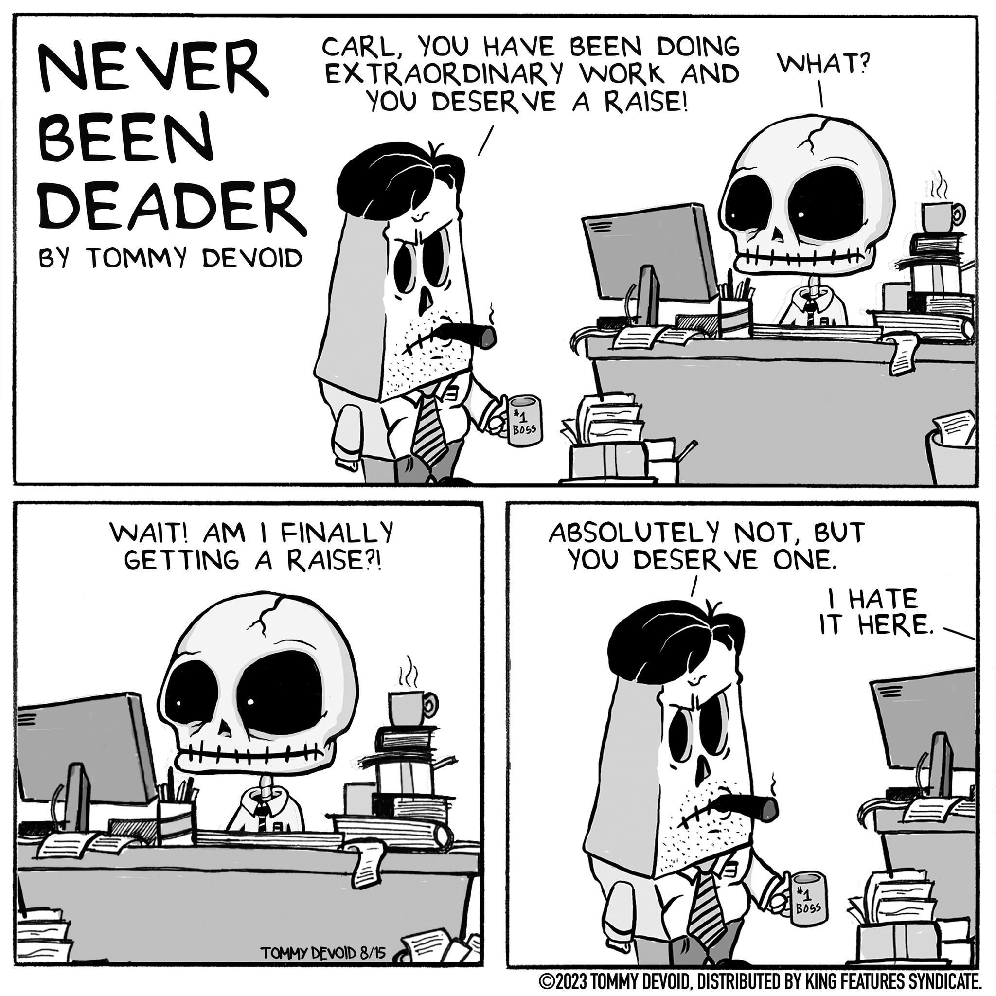 Line OCR: CARLHAVE BEEN NEVER EXTRAORDINARY WORK AND YOU DESERVE A RAISE! BEEN DEADER BY TOMMY DEVOID WAIT! AM I FINALLY GETTING A RAISE?! TOMMY DEVOID 8/15 Yn BOSS WHAT? AL ABSOLUTELY NOTBUT YOU DESERVE ONE. I HATE IT HERE. #1 BOSS ©2023 TOMMY DEVOIDDISTRIBUTED BY KING FEATURES SYNDICATE. CARLHAVE BEEN NEVER EXTRAORDINARY WORK AND YOU DESERVE A RAISE ! BEEN DEADER BY TOMMY DEVOID WAIT ! AM I FINALLY GETTING A RAISE ?! TOMMY DEVOID 8/15 Yn BOSS WHAT ? AL ABSOLUTELY NOTBUT YOU DESERVE ONE . I HATE IT HERE . # 1 BOSS © 2023 TOMMY DEVOIDDISTRIBUTED BY KING FEATURES SYNDICATE .